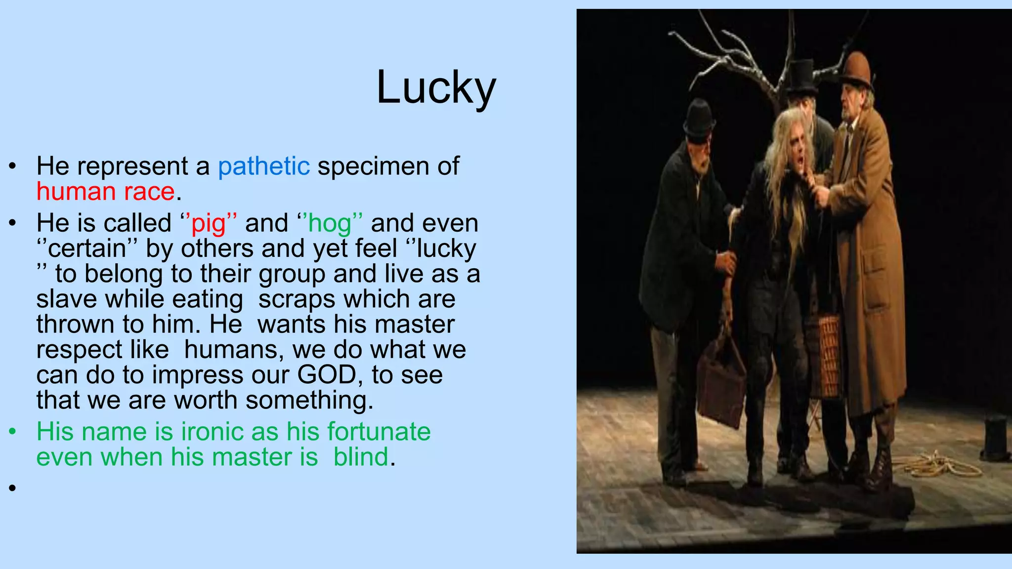 Lucky
• He represent a pathetic specimen of
human race.
• He is called ‘’pig’’ and ‘’hog’’ and even
‘’certain’’ by others and yet feel ‘’lucky
’’ to belong to their group and live as a
slave while eating scraps which are
thrown to him. He wants his master
respect like humans, we do what we
can do to impress our GOD, to see
that we are worth something.
• His name is ironic as his fortunate
even when his master is blind.
•
 