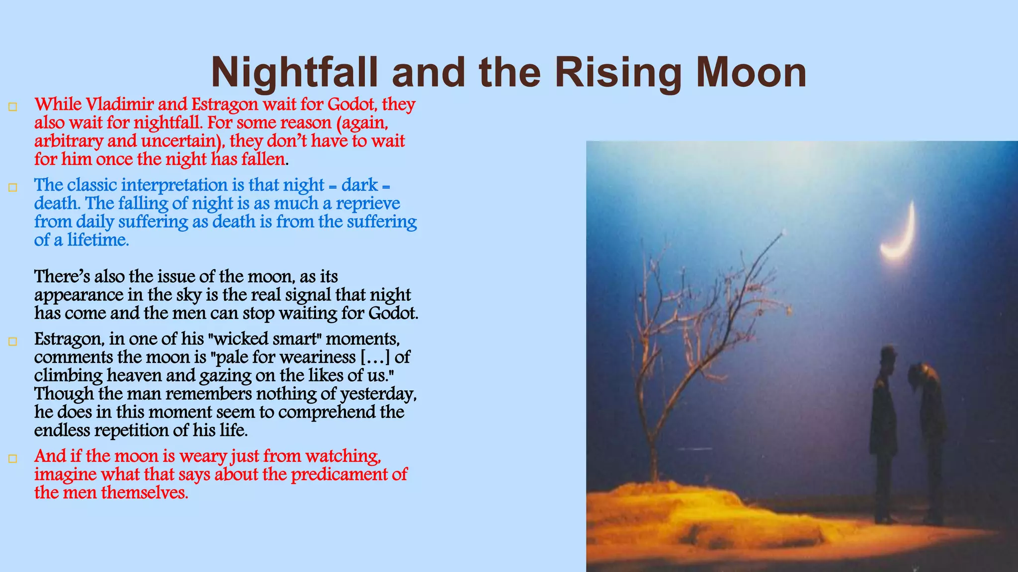 Nightfall and the Rising Moon
 While Vladimir and Estragon wait for Godot, they
also wait for nightfall. For some reason (again,
arbitrary and uncertain), they don’t have to wait
for him once the night has fallen.
 The classic interpretation is that night = dark =
death. The falling of night is as much a reprieve
from daily suffering as death is from the suffering
of a lifetime.
There’s also the issue of the moon, as its
appearance in the sky is the real signal that night
has come and the men can stop waiting for Godot.
 Estragon, in one of his "wicked smart" moments,
comments the moon is "pale for weariness […] of
climbing heaven and gazing on the likes of us."
Though the man remembers nothing of yesterday,
he does in this moment seem to comprehend the
endless repetition of his life.
 And if the moon is weary just from watching,
imagine what that says about the predicament of
the men themselves.
 