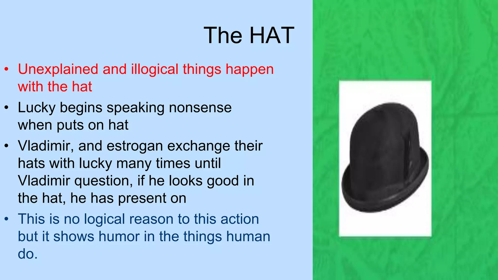 The HAT
• Unexplained and illogical things happen
with the hat
• Lucky begins speaking nonsense
when puts on hat
• Vladimir, and estrogan exchange their
hats with lucky many times until
Vladimir question, if he looks good in
the hat, he has present on
• This is no logical reason to this action
but it shows humor in the things human
do.
 
