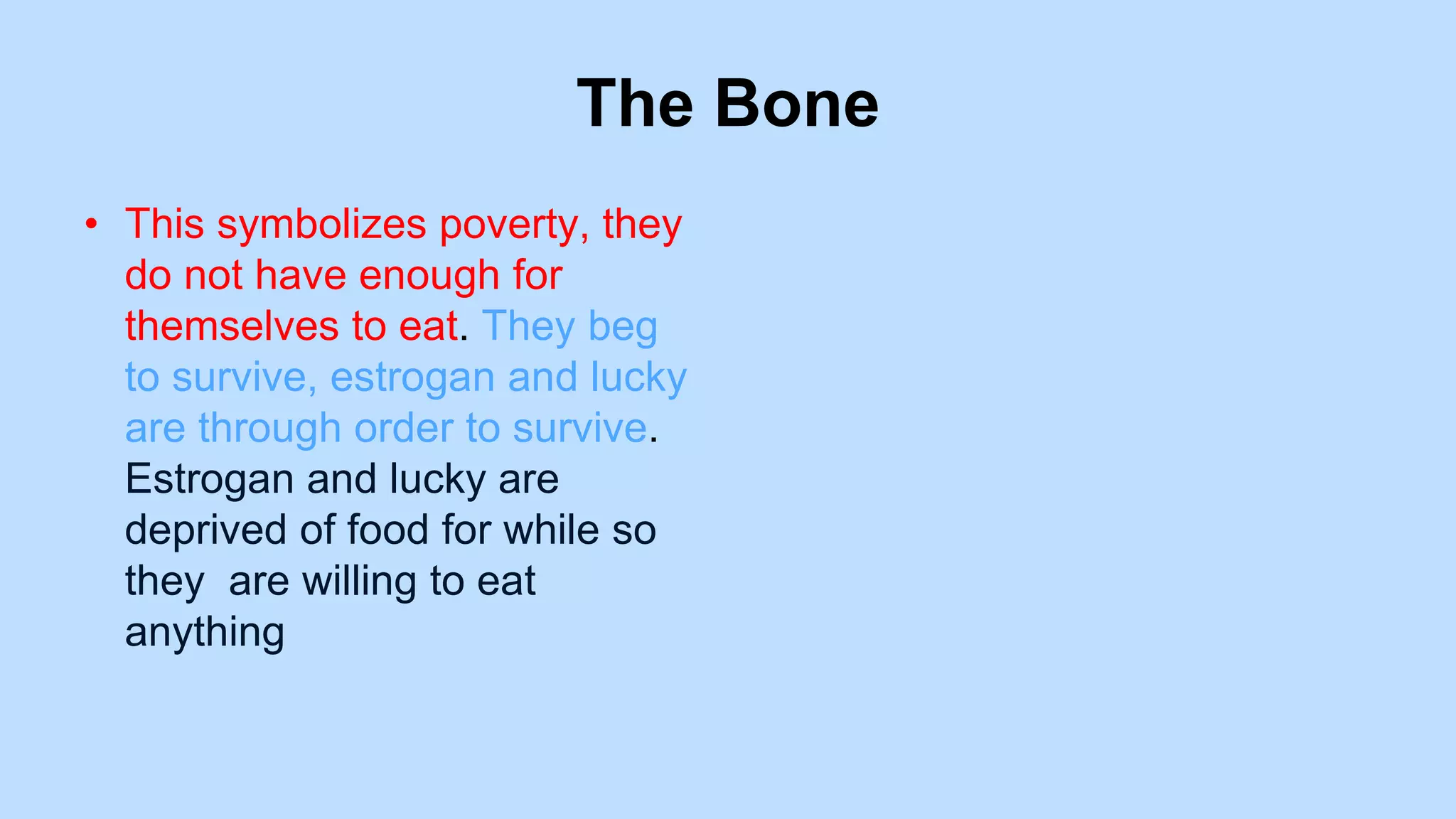 The Bone
• This symbolizes poverty, they
do not have enough for
themselves to eat. They beg
to survive, estrogan and lucky
are through order to survive.
Estrogan and lucky are
deprived of food for while so
they are willing to eat
anything
 