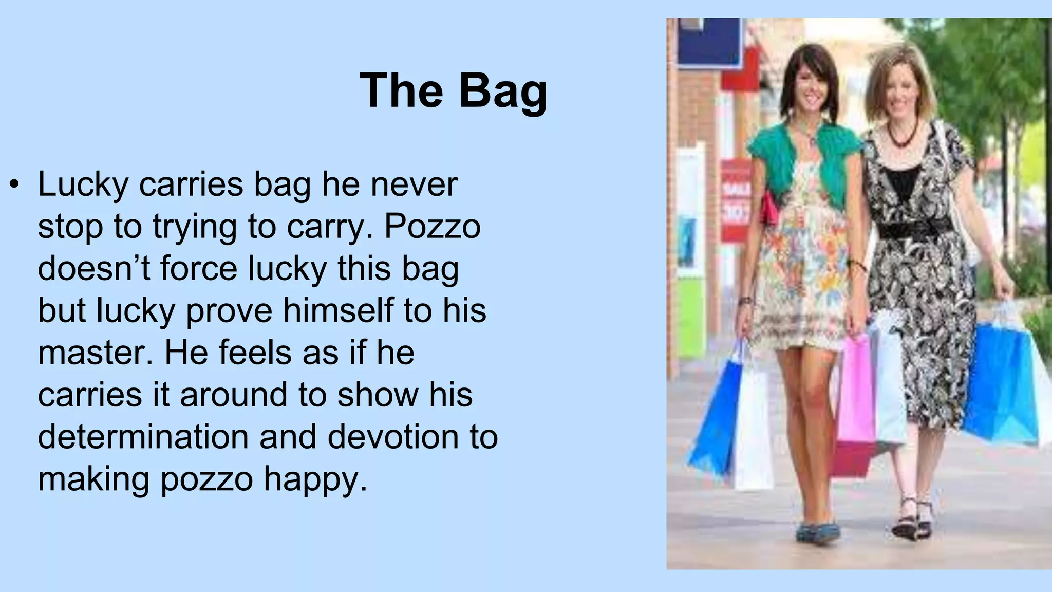 The Bag
• Lucky carries bag he never
stop to trying to carry. Pozzo
doesn’t force lucky this bag
but lucky prove himself to his
master. He feels as if he
carries it around to show his
determination and devotion to
making pozzo happy.
 