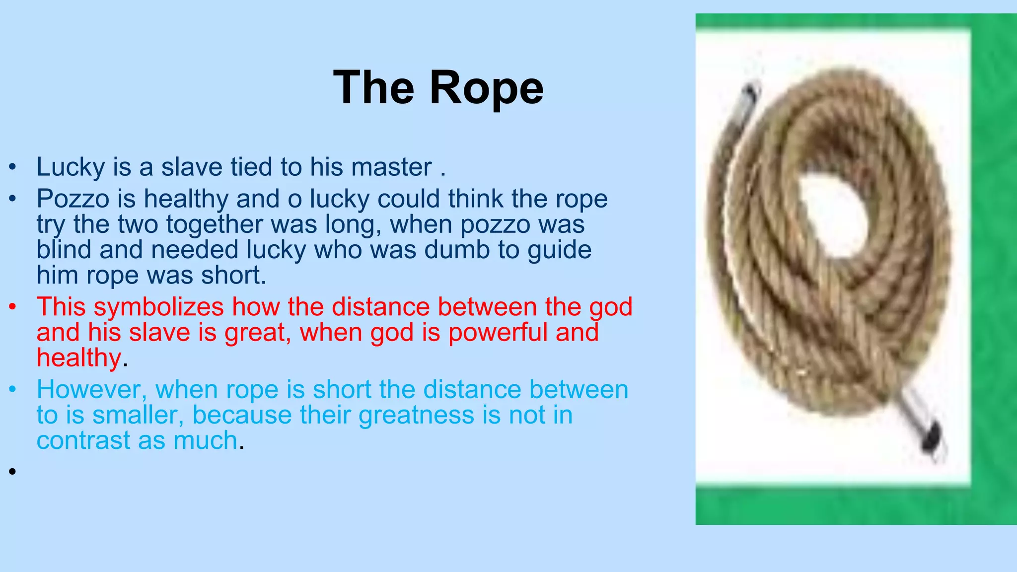 The Rope
• Lucky is a slave tied to his master .
• Pozzo is healthy and o lucky could think the rope
try the two together was long, when pozzo was
blind and needed lucky who was dumb to guide
him rope was short.
• This symbolizes how the distance between the god
and his slave is great, when god is powerful and
healthy.
• However, when rope is short the distance between
to is smaller, because their greatness is not in
contrast as much.
•
 