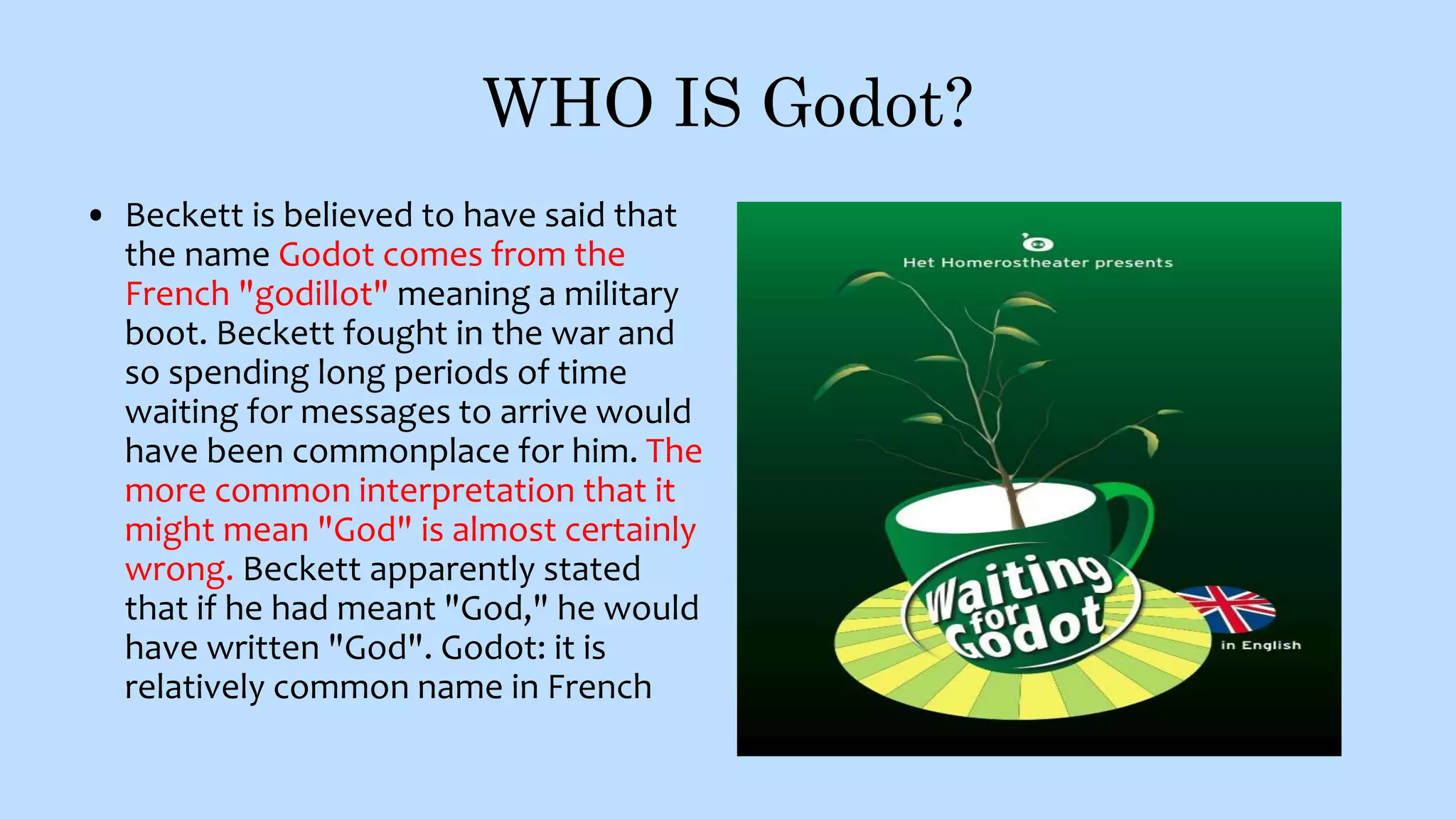 WHO IS Godot?
• Beckett is believed to have said that
the name Godot comes from the
French "godillot" meaning a military
boot. Beckett fought in the war and
so spending long periods of time
waiting for messages to arrive would
have been commonplace for him. The
more common interpretation that it
might mean "God" is almost certainly
wrong. Beckett apparently stated
that if he had meant "God," he would
have written "God". Godot: it is
relatively common name in French
 