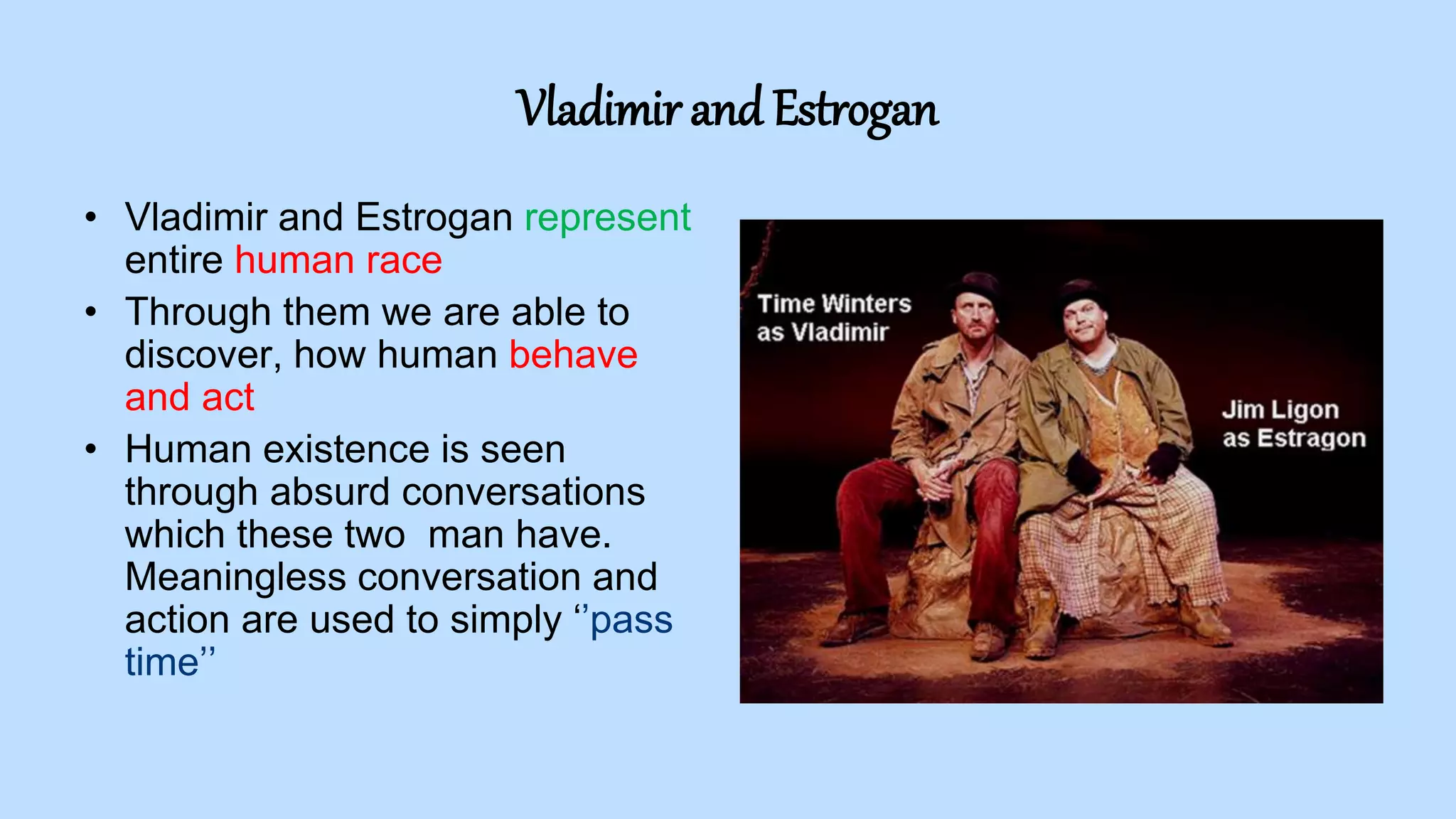 Vladimir and Estrogan
• Vladimir and Estrogan represent
entire human race
• Through them we are able to
discover, how human behave
and act
• Human existence is seen
through absurd conversations
which these two man have.
Meaningless conversation and
action are used to simply ‘’pass
time’’
 