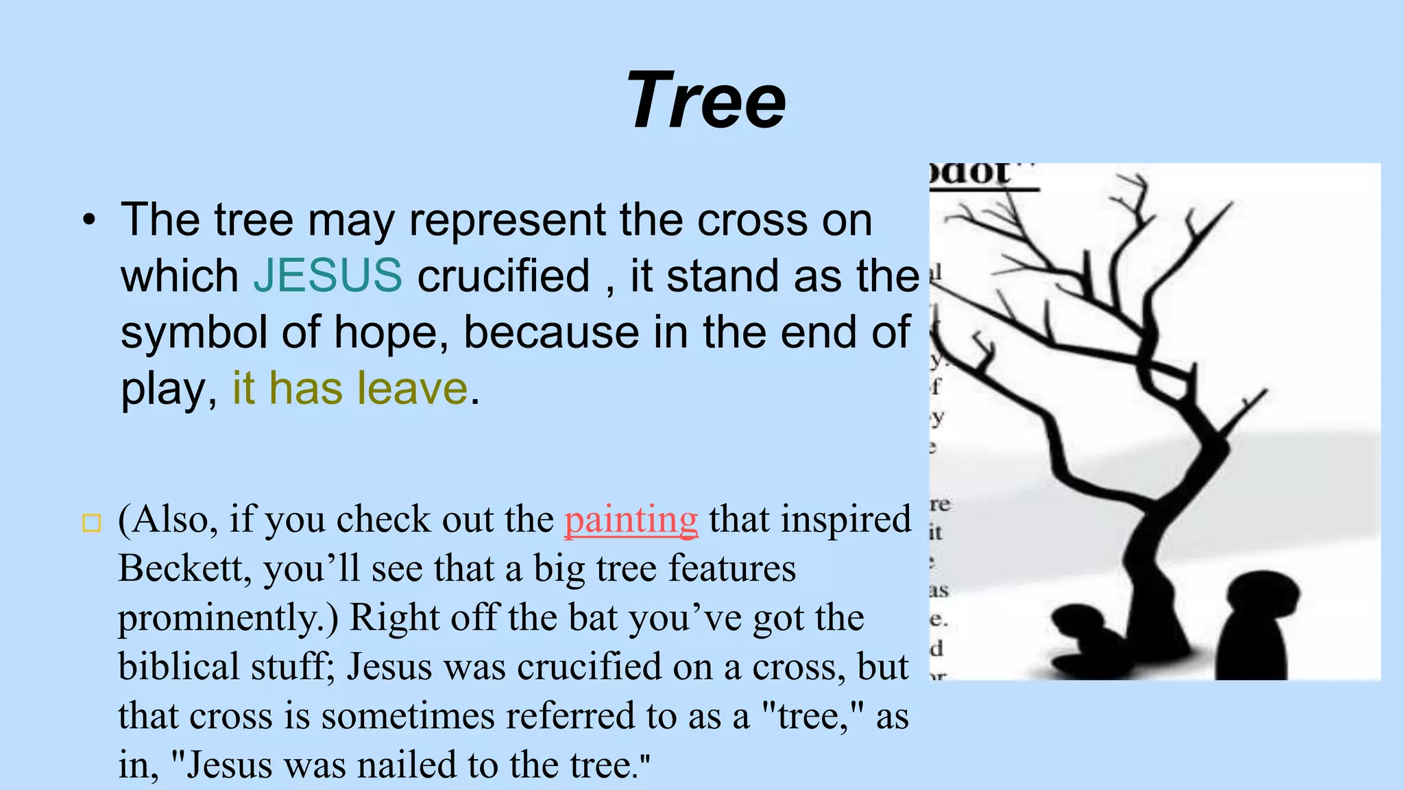 Tree
• The tree may represent the cross on
which JESUS crucified , it stand as the
symbol of hope, because in the end of
play, it has leave.
 (Also, if you check out the painting that inspired
Beckett, you’ll see that a big tree features
prominently.) Right off the bat you’ve got the
biblical stuff; Jesus was crucified on a cross, but
that cross is sometimes referred to as a "tree," as
in, "Jesus was nailed to the tree."
 