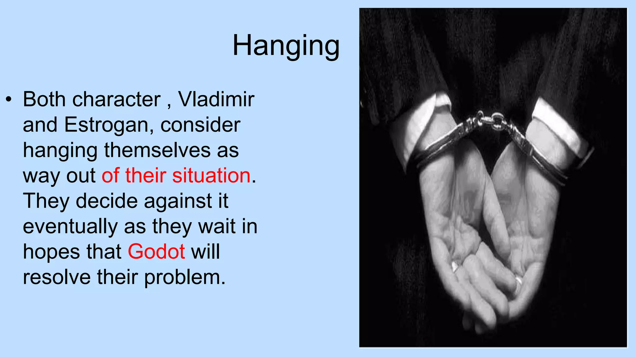 Hanging
• Both character , Vladimir
and Estrogan, consider
hanging themselves as
way out of their situation.
They decide against it
eventually as they wait in
hopes that Godot will
resolve their problem.
 