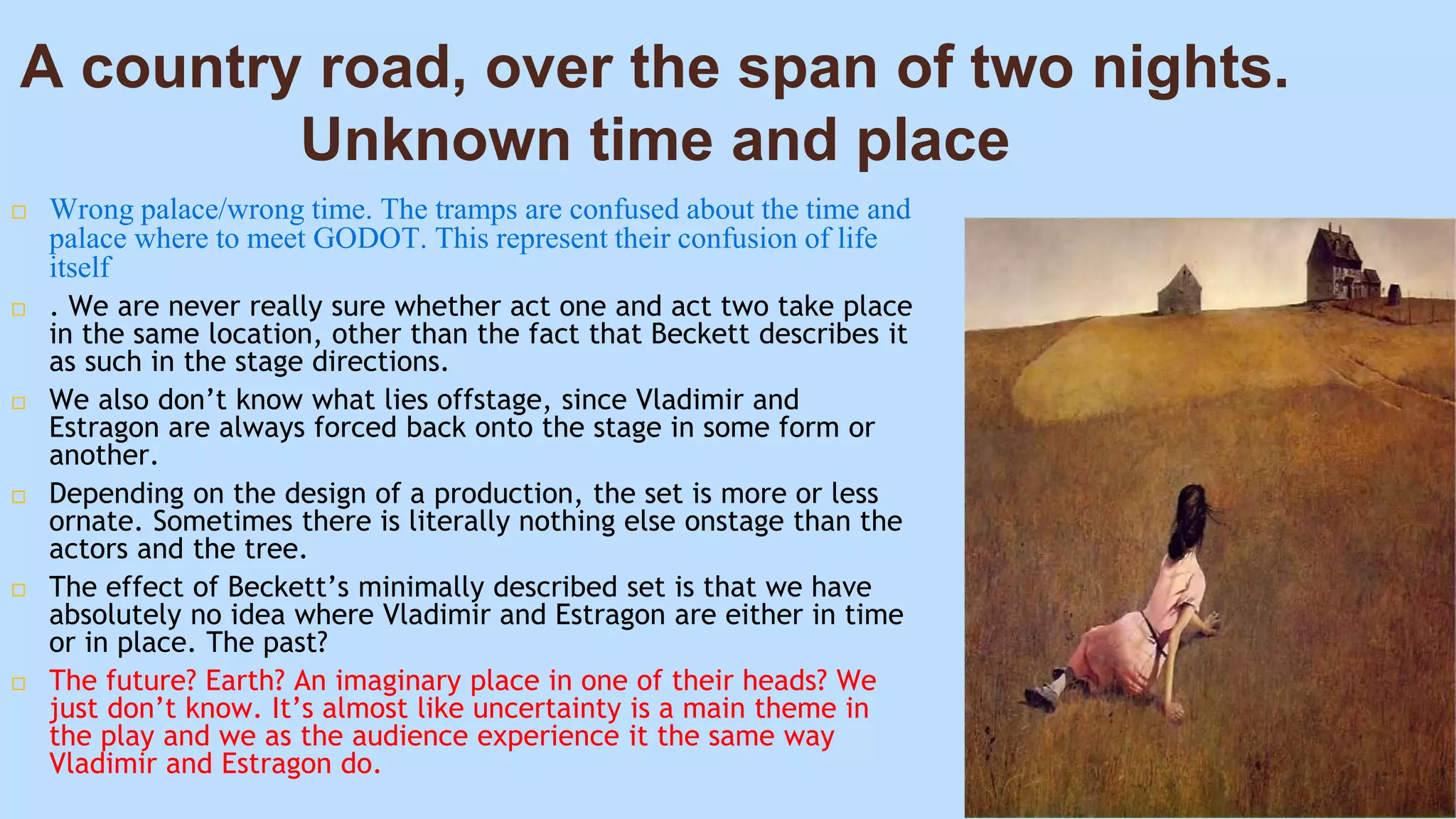 A country road, over the span of two nights.
Unknown time and place
 Wrong palace/wrong time. The tramps are confused about the time and
palace where to meet GODOT. This represent their confusion of life
itself
 . We are never really sure whether act one and act two take place
in the same location, other than the fact that Beckett describes it
as such in the stage directions.
 We also don’t know what lies offstage, since Vladimir and
Estragon are always forced back onto the stage in some form or
another.
 Depending on the design of a production, the set is more or less
ornate. Sometimes there is literally nothing else onstage than the
actors and the tree.
 The effect of Beckett’s minimally described set is that we have
absolutely no idea where Vladimir and Estragon are either in time
or in place. The past?
 The future? Earth? An imaginary place in one of their heads? We
just don’t know. It’s almost like uncertainty is a main theme in
the play and we as the audience experience it the same way
Vladimir and Estragon do.
 