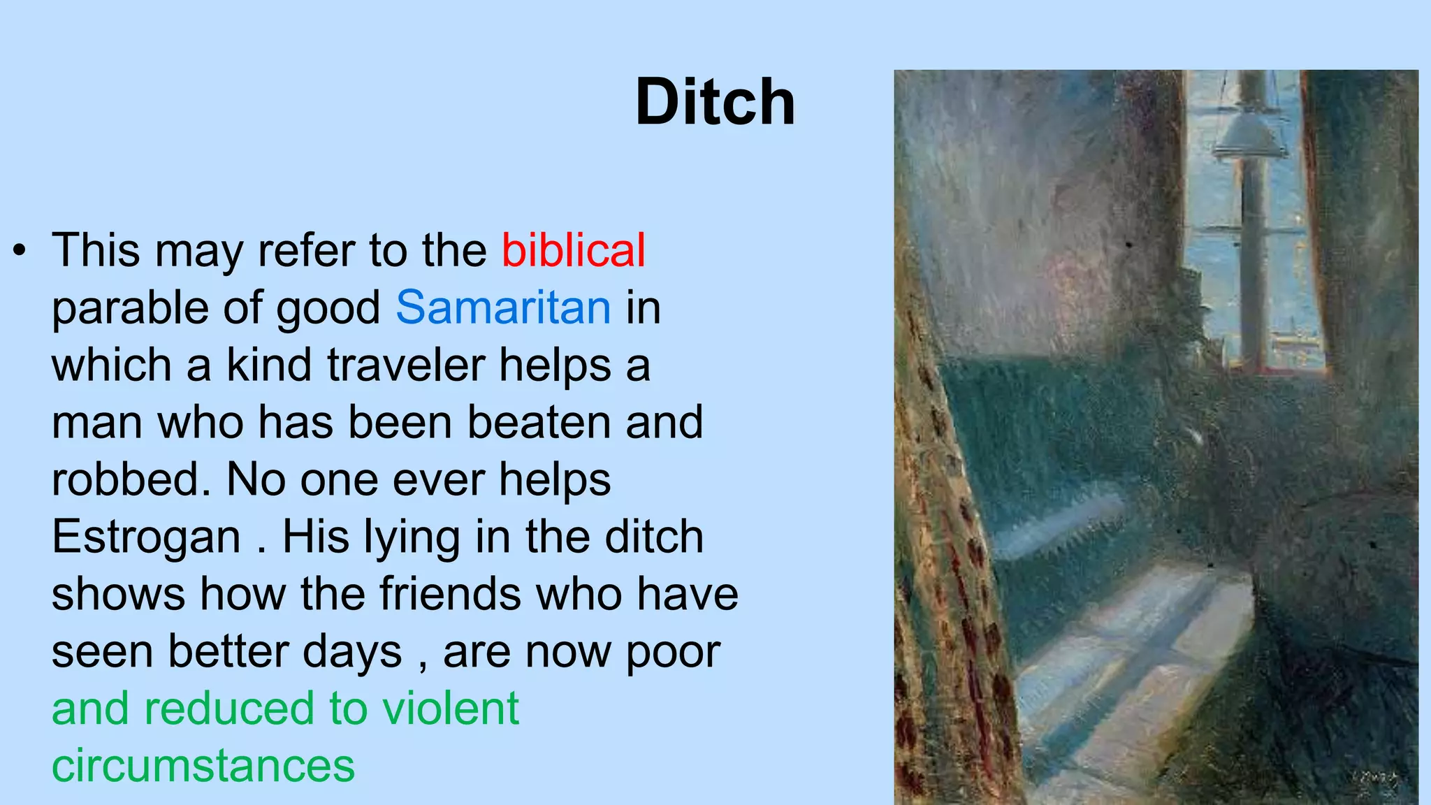Ditch
• This may refer to the biblical
parable of good Samaritan in
which a kind traveler helps a
man who has been beaten and
robbed. No one ever helps
Estrogan . His lying in the ditch
shows how the friends who have
seen better days , are now poor
and reduced to violent
circumstances
 