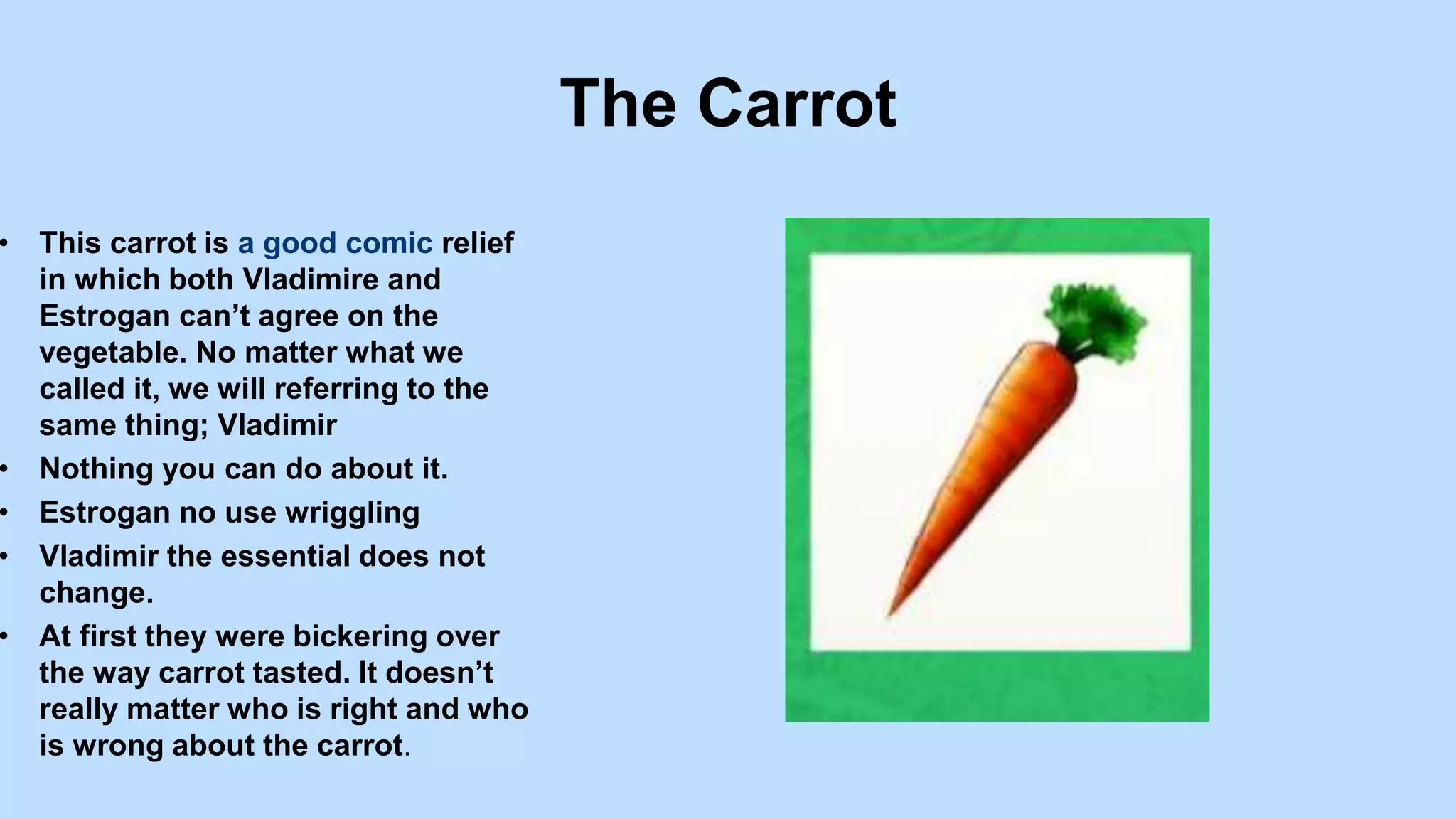 The Carrot
• This carrot is a good comic relief
in which both Vladimire and
Estrogan can’t agree on the
vegetable. No matter what we
called it, we will referring to the
same thing; Vladimir
• Nothing you can do about it.
• Estrogan no use wriggling
• Vladimir the essential does not
change.
• At first they were bickering over
the way carrot tasted. It doesn’t
really matter who is right and who
is wrong about the carrot.
 