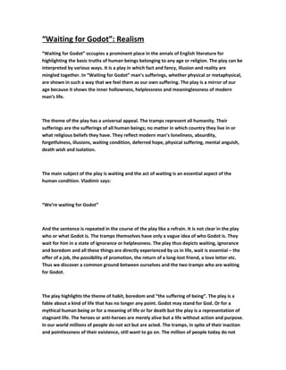 “Waiting for Godot”: Realism
“Waiting for Godot” occupies a prominent place in the annals of English literature for
highlighting the basic truths of human beings belonging to any age or religion. The play can be
interpreted by various ways. It is a play in which fact and fancy, illusion and reality are
mingled together. In “Waiting for Godot” man’s sufferings, whether physical or metaphysical,
are shown in such a way that we feel them as our own suffering. The play is a mirror of our
age because it shows the inner hollowness, helplessness and meaninglessness of modern
man’s life.
The theme of the play has a universal appeal. The tramps represent all humanity. Their
sufferings are the sufferings of all human beings; no matter in which country they live in or
what religious beliefs they have. They reflect modern man’s loneliness, absurdity,
forgetfulness, illusions, waiting condition, deferred hope, physical suffering, mental anguish,
death wish and isolation.
The main subject of the play is waiting and the act of waiting is an essential aspect of the
human condition. Vladimir says:
“We’re waiting for Godot”
And the sentence is repeated in the course of the play like a refrain. It is not clear in the play
who or what Godot is. The tramps themselves have only a vague idea of who Godot is. They
wait for him in a state of ignorance or helplessness. The play thus depicts waiting, ignorance
and boredom and all these things are directly experienced by us in life, wait is essential – the
offer of a job, the possibility of promotion, the return of a long-lost friend, a love letter etc.
Thus we discover a common ground between ourselves and the two tramps who are waiting
for Godot.
The play highlights the theme of habit, boredom and “the suffering of being”. The play is a
fable about a kind of life that has no longer any point. Godot may stand for God. Or for a
mythical human being or for a meaning of life or for death but the play is a representation of
stagnant life. The heroes or anti-heroes are merely alive but a life without action and purpose.
In our world millions of people do not act but are acted. The tramps, in spite of their inaction
and pointlessness of their existence, still want to go on. The million of people today do not
 