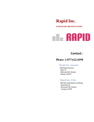 Rapid Inc.
RAPID HAIR GROWTH SYSTEM
Contact:
Phone: 1-877-622-6398
Rapid Inc. Canada:
604 Edward Avenue
Suite 14
Richmond Hill, Ontario
Canada, L4C9Y7
Rapid Inc. USA:
600 East Cedar Bayou Lynchburg
Road Suite 14
Richmond Hill, Ontario
Canada, L4C9Y7
 