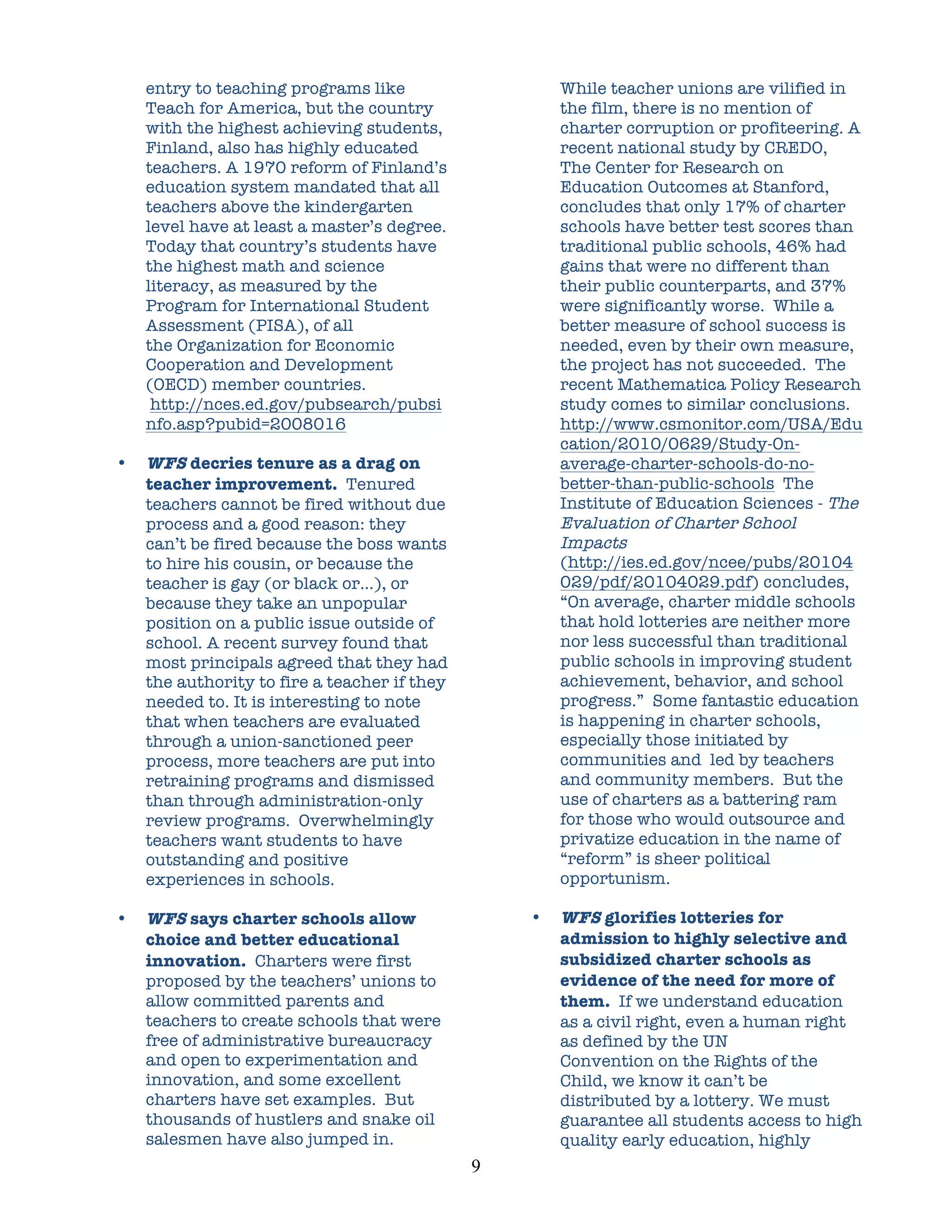 entry to teaching programs like                       While teacher unions are vilified in
    Teach for America, but the country                    the film, there is no mention of
    with the highest achieving students,                  charter corruption or profiteering. A
    Finland, also has highly educated                     recent national study by CREDO,
    teachers. A 1970 reform of Finland’s                  The Center for Research on
    education system mandated that all                    Education Outcomes at Stanford,
    teachers above the kindergarten                       concludes that only 17% of charter
    level have at least a master’s degree.                schools have better test scores than
    Today that country’s students have                    traditional public schools, 46% had
    the highest math and science                          gains that were no different than
    literacy, as measured by the                          their public counterparts, and 37%
    Program for International Student                     were significantly worse. While a
    Assessment (PISA), of all                             better measure of school success is
    the Organization for Economic                         needed, even by their own measure,
    Cooperation and Development                           the project has not succeeded. The
    (OECD) member countries.                              recent Mathematica Policy Research
     http://nces.ed.gov/pubsearch/pubsi                   study comes to similar conclusions.
    nfo.asp?pubid=2008016                                 http://www.csmonitor.com/USA/Edu
                                                          cation/2010/0629/Study-On-
•   WFS decries tenure as a drag on                       average-charter-schools-do-no-
    teacher improvement. Tenured                          better-than-public-schools The
    teachers cannot be fired without due                  Institute of Education Sciences - The
    process and a good reason: they                       Evaluation of Charter School
    can’t be fired because the boss wants                 Impacts
    to hire his cousin, or because the                    (http://ies.ed.gov/ncee/pubs/20104
    teacher is gay (or black or…), or                     029/pdf/20104029.pdf) concludes,
    because they take an unpopular                        “On average, charter middle schools
    position on a public issue outside of                 that hold lotteries are neither more
    school. A recent survey found that                    nor less successful than traditional
    most principals agreed that they had                  public schools in improving student
    the authority to fire a teacher if they               achievement, behavior, and school
    needed to. It is interesting to note                  progress.” Some fantastic education
    that when teachers are evaluated                      is happening in charter schools,
    through a union-sanctioned peer                       especially those initiated by
    process, more teachers are put into                   communities and led by teachers
    retraining programs and dismissed                     and community members. But the
    than through administration-only                      use of charters as a battering ram
    review programs. Overwhelmingly                       for those who would outsource and
    teachers want students to have                        privatize education in the name of
    outstanding and positive                              “reform” is sheer political
    experiences in schools.                               opportunism.

•   WFS says charter schools allow                    •   WFS glorifies lotteries for
    choice and better educational                         admission to highly selective and
    innovation. Charters were first                       subsidized charter schools as
    proposed by the teachers’ unions to                   evidence of the need for more of
    allow committed parents and                           them. If we understand education
    teachers to create schools that were                  as a civil right, even a human right
    free of administrative bureaucracy                    as defined by the UN
    and open to experimentation and                       Convention on the Rights of the
    innovation, and some excellent                        Child, we know it can’t be
    charters have set examples. But                       distributed by a lottery. We must
    thousands of hustlers and snake oil                   guarantee all students access to high
    salesmen have also jumped in.                         quality early education, highly
                                              9	
  
 