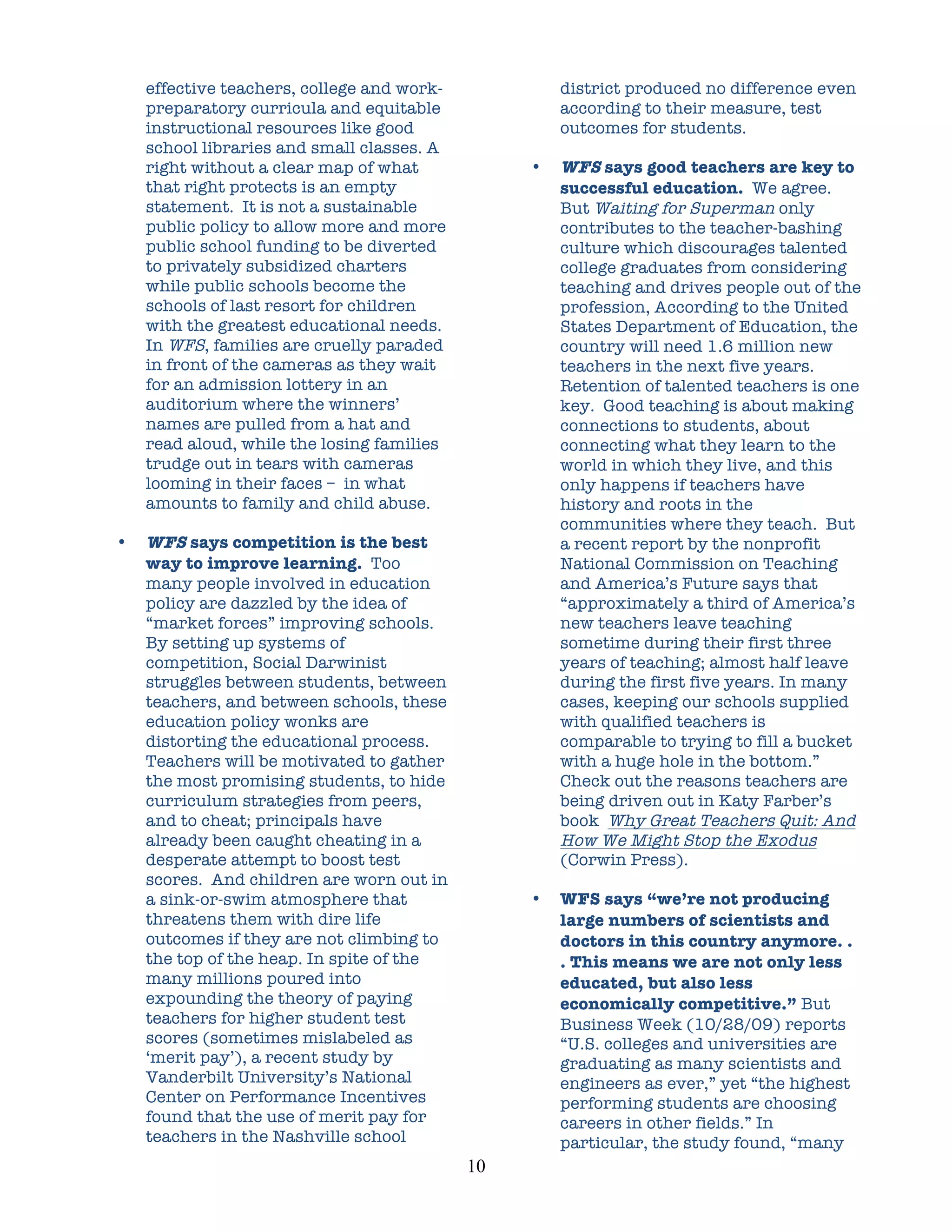 effective teachers, college and work-                district produced no difference even
    preparatory curricula and equitable                  according to their measure, test
    instructional resources like good                    outcomes for students.
    school libraries and small classes. A
    right without a clear map of what                •   WFS says good teachers are key to
    that right protects is an empty                      successful education. We agree.
    statement. It is not a sustainable                   But Waiting for Superman only
    public policy to allow more and more                 contributes to the teacher-bashing
    public school funding to be diverted                 culture which discourages talented
    to privately subsidized charters                     college graduates from considering
    while public schools become the                      teaching and drives people out of the
    schools of last resort for children                  profession, According to the United
    with the greatest educational needs.                 States Department of Education, the
    In WFS, families are cruelly paraded                 country will need 1.6 million new
    in front of the cameras as they wait                 teachers in the next five years.
    for an admission lottery in an                       Retention of talented teachers is one
    auditorium where the winners’                        key. Good teaching is about making
    names are pulled from a hat and                      connections to students, about
    read aloud, while the losing families                connecting what they learn to the
    trudge out in tears with cameras                     world in which they live, and this
    looming in their faces – in what                     only happens if teachers have
    amounts to family and child abuse.                   history and roots in the
                                                         communities where they teach. But
•   WFS says competition is the best                     a recent report by the nonprofit
    way to improve learning. Too                         National Commission on Teaching
    many people involved in education                    and America’s Future says that
    policy are dazzled by the idea of                    “approximately a third of America’s
    “market forces” improving schools.                   new teachers leave teaching
    By setting up systems of                             sometime during their first three
    competition, Social Darwinist                        years of teaching; almost half leave
    struggles between students, between                  during the first five years. In many
    teachers, and between schools, these                 cases, keeping our schools supplied
    education policy wonks are                           with qualified teachers is
    distorting the educational process.                  comparable to trying to fill a bucket
    Teachers will be motivated to gather                 with a huge hole in the bottom.”
    the most promising students, to hide                 Check out the reasons teachers are
    curriculum strategies from peers,                    being driven out in Katy Farber’s
    and to cheat; principals have                        book Why Great Teachers Quit: And
    already been caught cheating in a                    How We Might Stop the Exodus
    desperate attempt to boost test                      (Corwin Press).
    scores. And children are worn out in
    a sink-or-swim atmosphere that                   •   WFS says “we’re not producing
    threatens them with dire life                        large numbers of scientists and
    outcomes if they are not climbing to                 doctors in this country anymore. .
    the top of the heap. In spite of the                 . This means we are not only less
    many millions poured into                            educated, but also less
    expounding the theory of paying                      economically competitive.” But
    teachers for higher student test                     Business Week (10/28/09) reports
    scores (sometimes mislabeled as                      “U.S. colleges and universities are
    ‘merit pay’), a recent study by                      graduating as many scientists and
    Vanderbilt University’s National                     engineers as ever,” yet “the highest
    Center on Performance Incentives                     performing students are choosing
    found that the use of merit pay for                  careers in other fields.” In
    teachers in the Nashville school                     particular, the study found, “many
                                            10	
  
 