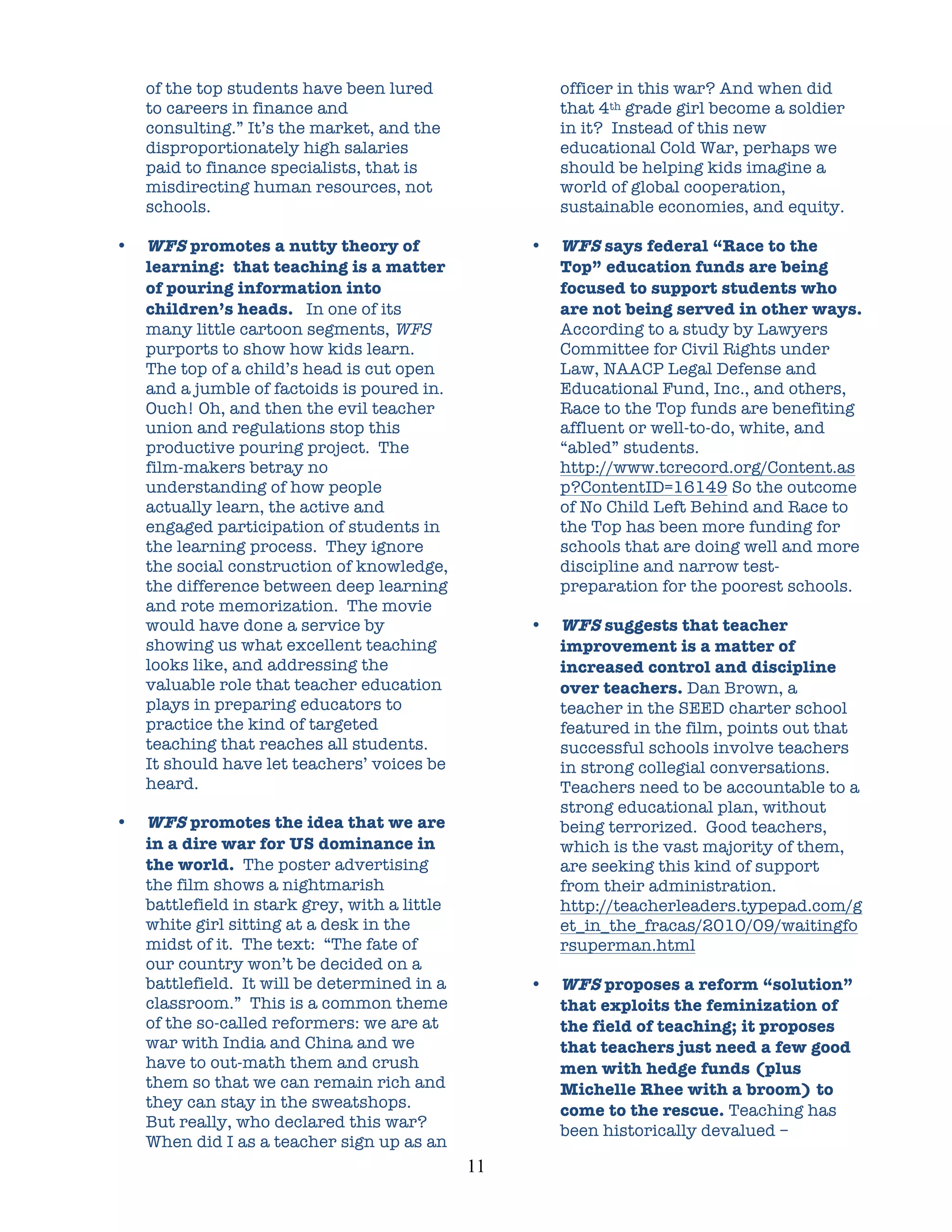 of the top students have been lured                     officer in this war? And when did
    to careers in finance and                               that 4th grade girl become a soldier
    consulting.” It’s the market, and the                   in it? Instead of this new
    disproportionately high salaries                        educational Cold War, perhaps we
    paid to finance specialists, that is                    should be helping kids imagine a
    misdirecting human resources, not                       world of global cooperation,
    schools.                                                sustainable economies, and equity.

•   WFS promotes a nutty theory of                      •   WFS says federal “Race to the
    learning: that teaching is a matter                     Top” education funds are being
    of pouring information into                             focused to support students who
    children’s heads. In one of its                         are not being served in other ways.
    many little cartoon segments, WFS                       According to a study by Lawyers
    purports to show how kids learn.                        Committee for Civil Rights under
    The top of a child’s head is cut open                   Law, NAACP Legal Defense and
    and a jumble of factoids is poured in.                  Educational Fund, Inc., and others,
    Ouch! Oh, and then the evil teacher                     Race to the Top funds are benefiting
    union and regulations stop this                         affluent or well-to-do, white, and
    productive pouring project. The                         “abled” students.
    film-makers betray no                                   http://www.tcrecord.org/Content.as
    understanding of how people                             p?ContentID=16149 So the outcome
    actually learn, the active and                          of No Child Left Behind and Race to
    engaged participation of students in                    the Top has been more funding for
    the learning process. They ignore                       schools that are doing well and more
    the social construction of knowledge,                   discipline and narrow test-
    the difference between deep learning                    preparation for the poorest schools.
    and rote memorization. The movie
    would have done a service by                        •   WFS suggests that teacher
    showing us what excellent teaching                      improvement is a matter of
    looks like, and addressing the                          increased control and discipline
    valuable role that teacher education                    over teachers. Dan Brown, a
    plays in preparing educators to                         teacher in the SEED charter school
    practice the kind of targeted                           featured in the film, points out that
    teaching that reaches all students.                     successful schools involve teachers
    It should have let teachers’ voices be                  in strong collegial conversations.
    heard.                                                  Teachers need to be accountable to a
                                                            strong educational plan, without
•   WFS promotes the idea that we are                       being terrorized. Good teachers,
    in a dire war for US dominance in                       which is the vast majority of them,
    the world. The poster advertising                       are seeking this kind of support
    the film shows a nightmarish                            from their administration.
    battlefield in stark grey, with a little                http://teacherleaders.typepad.com/g
    white girl sitting at a desk in the                     et_in_the_fracas/2010/09/waitingfo
    midst of it. The text: “The fate of                     rsuperman.html
    our country won’t be decided on a
    battlefield. It will be determined in a             •   WFS proposes a reform “solution”
    classroom.” This is a common theme                      that exploits the feminization of
    of the so-called reformers: we are at                   the field of teaching; it proposes
    war with India and China and we                         that teachers just need a few good
    have to out-math them and crush                         men with hedge funds (plus
    them so that we can remain rich and                     Michelle Rhee with a broom) to
    they can stay in the sweatshops.                        come to the rescue. Teaching has
    But really, who declared this war?
                                                            been historically devalued –
    When did I as a teacher sign up as an
                                               11	
  
 