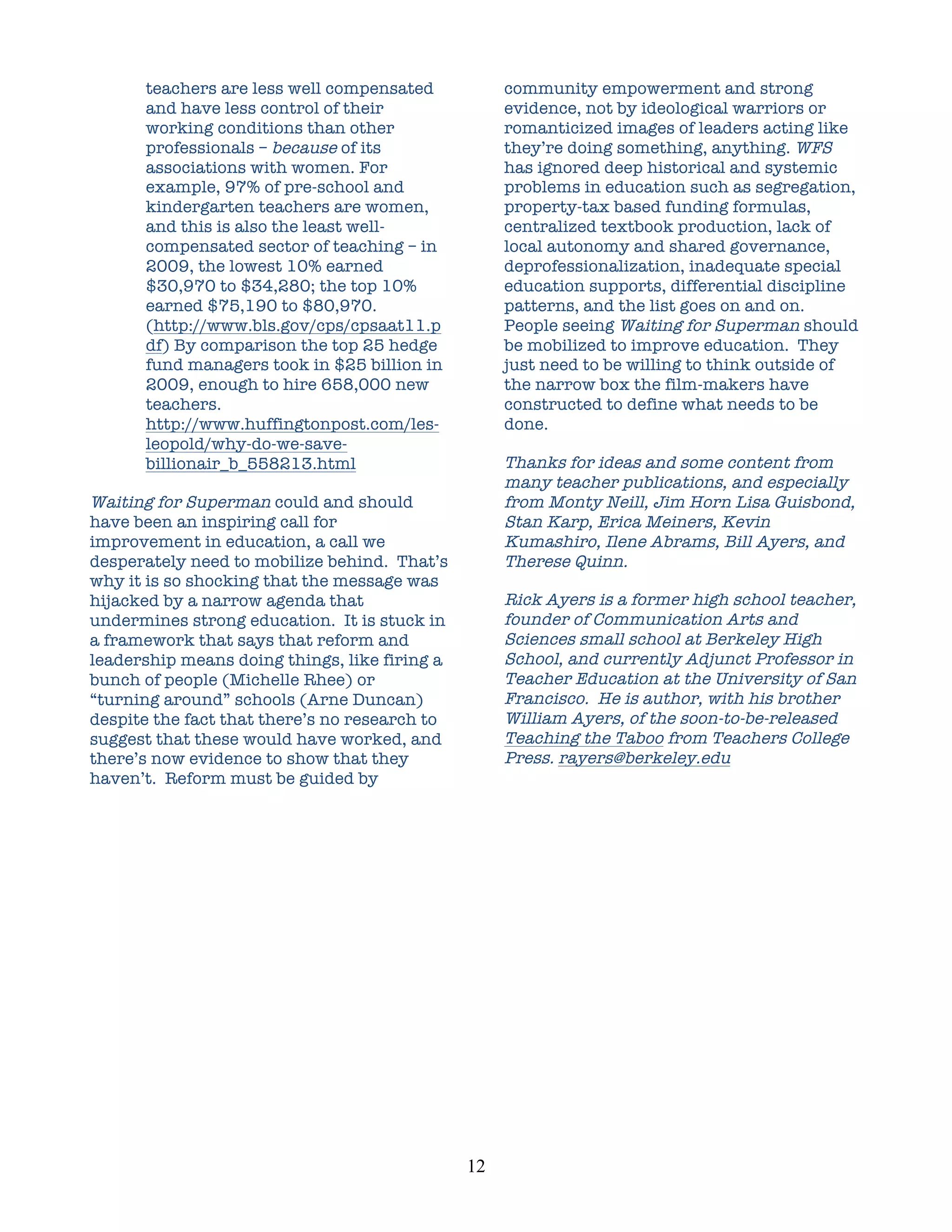 teachers are less well compensated                community empowerment and strong
      and have less control of their                    evidence, not by ideological warriors or
      working conditions than other                     romanticized images of leaders acting like
      professionals – because of its                    they’re doing something, anything. WFS
      associations with women. For                      has ignored deep historical and systemic
      example, 97% of pre-school and                    problems in education such as segregation,
      kindergarten teachers are women,                  property-tax based funding formulas,
      and this is also the least well-                  centralized textbook production, lack of
      compensated sector of teaching – in               local autonomy and shared governance,
      2009, the lowest 10% earned                       deprofessionalization, inadequate special
      $30,970 to $34,280; the top 10%                   education supports, differential discipline
      earned $75,190 to $80,970.                        patterns, and the list goes on and on.
      (http://www.bls.gov/cps/cpsaat11.p                People seeing Waiting for Superman should
      df) By comparison the top 25 hedge                be mobilized to improve education. They
      fund managers took in $25 billion in              just need to be willing to think outside of
      2009, enough to hire 658,000 new                  the narrow box the film-makers have
      teachers.                                         constructed to define what needs to be
      http://www.huffingtonpost.com/les-                done.
      leopold/why-do-we-save-
      billionair_b_558213.html                          Thanks for ideas and some content from
                                                        many teacher publications, and especially
Waiting for Superman could and should                   from Monty Neill, Jim Horn Lisa Guisbond,
have been an inspiring call for                         Stan Karp, Erica Meiners, Kevin
improvement in education, a call we                     Kumashiro, Ilene Abrams, Bill Ayers, and
desperately need to mobilize behind. That’s             Therese Quinn.
why it is so shocking that the message was
hijacked by a narrow agenda that                        Rick Ayers is a former high school teacher,
undermines strong education. It is stuck in             founder of Communication Arts and
a framework that says that reform and                   Sciences small school at Berkeley High
leadership means doing things, like firing a            School, and currently Adjunct Professor in
bunch of people (Michelle Rhee) or                      Teacher Education at the University of San
“turning around” schools (Arne Duncan)                  Francisco. He is author, with his brother
despite the fact that there’s no research to            William Ayers, of the soon-to-be-released
suggest that these would have worked, and               Teaching the Taboo from Teachers College
there’s now evidence to show that they                  Press. rayers@berkeley.edu
haven’t. Reform must be guided by




                                               12	
  
 