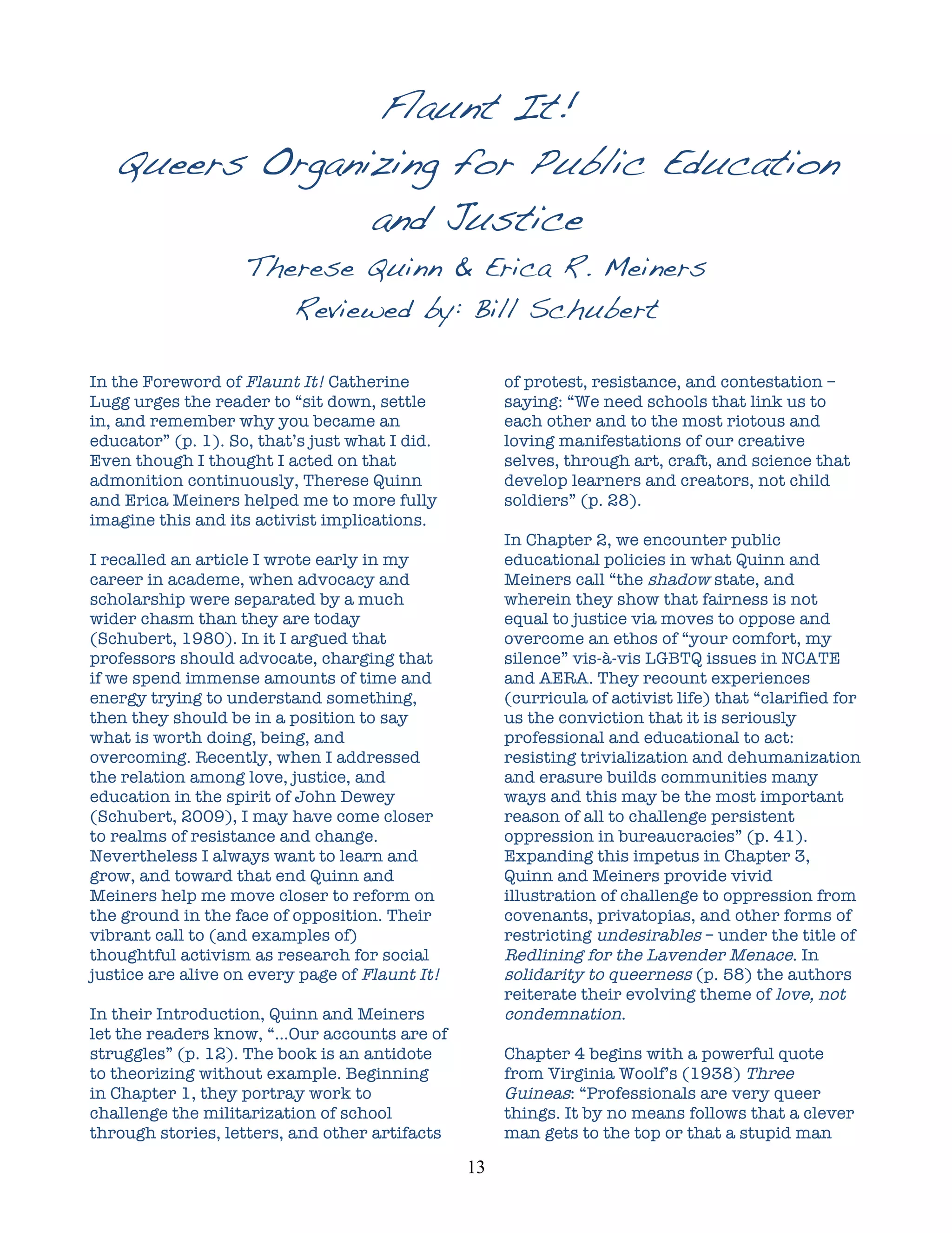 Flaunt It!	
  
       Queers Organizing for Public Education
                    and Justice
                    Therese Quinn & Erica R. Meiners
                       Reviewed by: Bill Schubert
	
  

In the Foreword of Flaunt It! Catherine                  of protest, resistance, and contestation –
Lugg urges the reader to “sit down, settle               saying: “We need schools that link us to
in, and remember why you became an                       each other and to the most riotous and
educator” (p. 1). So, that’s just what I did.            loving manifestations of our creative
Even though I thought I acted on that                    selves, through art, craft, and science that
admonition continuously, Therese Quinn                   develop learners and creators, not child
and Erica Meiners helped me to more fully                soldiers” (p. 28).
imagine this and its activist implications.
                                                         In Chapter 2, we encounter public
I recalled an article I wrote early in my                educational policies in what Quinn and
career in academe, when advocacy and                     Meiners call “the shadow state, and
scholarship were separated by a much                     wherein they show that fairness is not
wider chasm than they are today                          equal to justice via moves to oppose and
(Schubert, 1980). In it I argued that                    overcome an ethos of “your comfort, my
professors should advocate, charging that                silence” vis-à-vis LGBTQ issues in NCATE
if we spend immense amounts of time and                  and AERA. They recount experiences
energy trying to understand something,                   (curricula of activist life) that “clarified for
then they should be in a position to say                 us the conviction that it is seriously
what is worth doing, being, and                          professional and educational to act:
overcoming. Recently, when I addressed                   resisting trivialization and dehumanization
the relation among love, justice, and                    and erasure builds communities many
education in the spirit of John Dewey                    ways and this may be the most important
(Schubert, 2009), I may have come closer                 reason of all to challenge persistent
to realms of resistance and change.                      oppression in bureaucracies” (p. 41).
Nevertheless I always want to learn and                  Expanding this impetus in Chapter 3,
grow, and toward that end Quinn and                      Quinn and Meiners provide vivid
Meiners help me move closer to reform on                 illustration of challenge to oppression from
the ground in the face of opposition. Their              covenants, privatopias, and other forms of
vibrant call to (and examples of)                        restricting undesirables – under the title of
thoughtful activism as research for social               Redlining for the Lavender Menace. In
justice are alive on every page of Flaunt It!            solidarity to queerness (p. 58) the authors
                                                         reiterate their evolving theme of love, not
In their Introduction, Quinn and Meiners                 condemnation.
let the readers know, “…Our accounts are of
struggles” (p. 12). The book is an antidote              Chapter 4 begins with a powerful quote
to theorizing without example. Beginning                 from Virginia Woolf’s (1938) Three
in Chapter 1, they portray work to                       Guineas: “Professionals are very queer
challenge the militarization of school                   things. It by no means follows that a clever
through stories, letters, and other artifacts            man gets to the top or that a stupid man

                                                13	
  
 