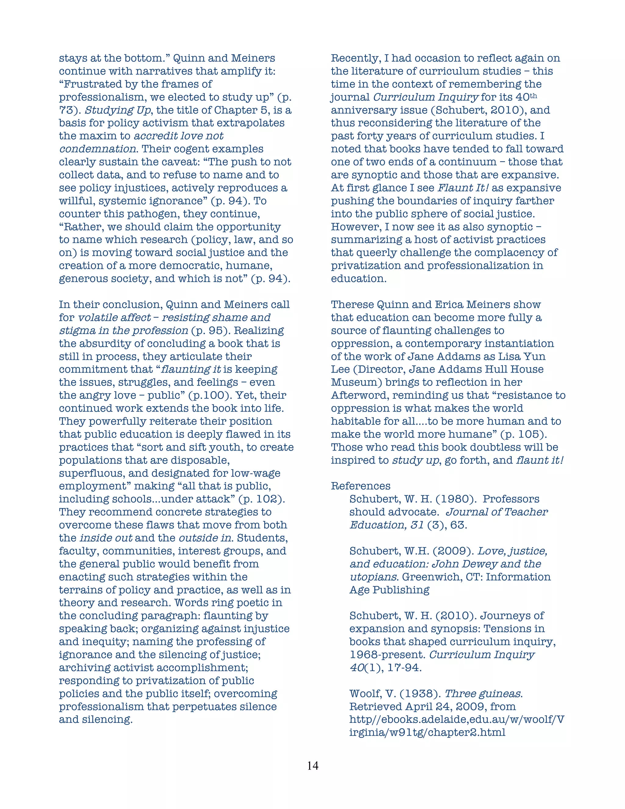 stays at the bottom.” Quinn and Meiners                   Recently, I had occasion to reflect again on
continue with narratives that amplify it:                 the literature of curriculum studies – this
“Frustrated by the frames of                              time in the context of remembering the
professionalism, we elected to study up” (p.              journal Curriculum Inquiry for its 40th
73). Studying Up, the title of Chapter 5, is a            anniversary issue (Schubert, 2010), and
basis for policy activism that extrapolates               thus reconsidering the literature of the
the maxim to accredit love not                            past forty years of curriculum studies. I
condemnation. Their cogent examples                       noted that books have tended to fall toward
clearly sustain the caveat: “The push to not              one of two ends of a continuum – those that
collect data, and to refuse to name and to                are synoptic and those that are expansive.
see policy injustices, actively reproduces a              At first glance I see Flaunt It! as expansive
willful, systemic ignorance” (p. 94). To                  pushing the boundaries of inquiry farther
counter this pathogen, they continue,                     into the public sphere of social justice.
“Rather, we should claim the opportunity                  However, I now see it as also synoptic –
to name which research (policy, law, and so               summarizing a host of activist practices
on) is moving toward social justice and the               that queerly challenge the complacency of
creation of a more democratic, humane,                    privatization and professionalization in
generous society, and which is not” (p. 94).              education.

In their conclusion, Quinn and Meiners call               Therese Quinn and Erica Meiners show
for volatile affect – resisting shame and                 that education can become more fully a
stigma in the profession (p. 95). Realizing               source of flaunting challenges to
the absurdity of concluding a book that is                oppression, a contemporary instantiation
still in process, they articulate their                   of the work of Jane Addams as Lisa Yun
commitment that “flaunting it is keeping                  Lee (Director, Jane Addams Hull House
the issues, struggles, and feelings – even                Museum) brings to reflection in her
the angry love – public” (p.100). Yet, their              Afterword, reminding us that “resistance to
continued work extends the book into life.                oppression is what makes the world
They powerfully reiterate their position                  habitable for all….to be more human and to
that public education is deeply flawed in its             make the world more humane” (p. 105).
practices that “sort and sift youth, to create            Those who read this book doubtless will be
populations that are disposable,                          inspired to study up, go forth, and flaunt it!
superfluous, and designated for low-wage
employment” making “all that is public,                   References
including schools…under attack” (p. 102).                    Schubert, W. H. (1980). Professors
They recommend concrete strategies to                        should advocate. Journal of Teacher
overcome these flaws that move from both                     Education, 31 (3), 63.
the inside out and the outside in. Students,
faculty, communities, interest groups, and                   Schubert, W.H. (2009). Love, justice,
the general public would benefit from                        and education: John Dewey and the
enacting such strategies within the                          utopians. Greenwich, CT: Information
terrains of policy and practice, as well as in               Age Publishing
theory and research. Words ring poetic in
the concluding paragraph: flaunting by                       Schubert, W. H. (2010). Journeys of
speaking back; organizing against injustice                  expansion and synopsis: Tensions in
and inequity; naming the professing of                       books that shaped curriculum inquiry,
ignorance and the silencing of justice;                      1968-present. Curriculum Inquiry
archiving activist accomplishment;                           40(1), 17-94.
responding to privatization of public
policies and the public itself; overcoming                   Woolf, V. (1938). Three guineas.
professionalism that perpetuates silence                     Retrieved April 24, 2009, from
and silencing.                                               http//ebooks.adelaide,edu.au/w/woolf/V
                                                             irginia/w91tg/chapter2.html


                                                 14	
  
 
