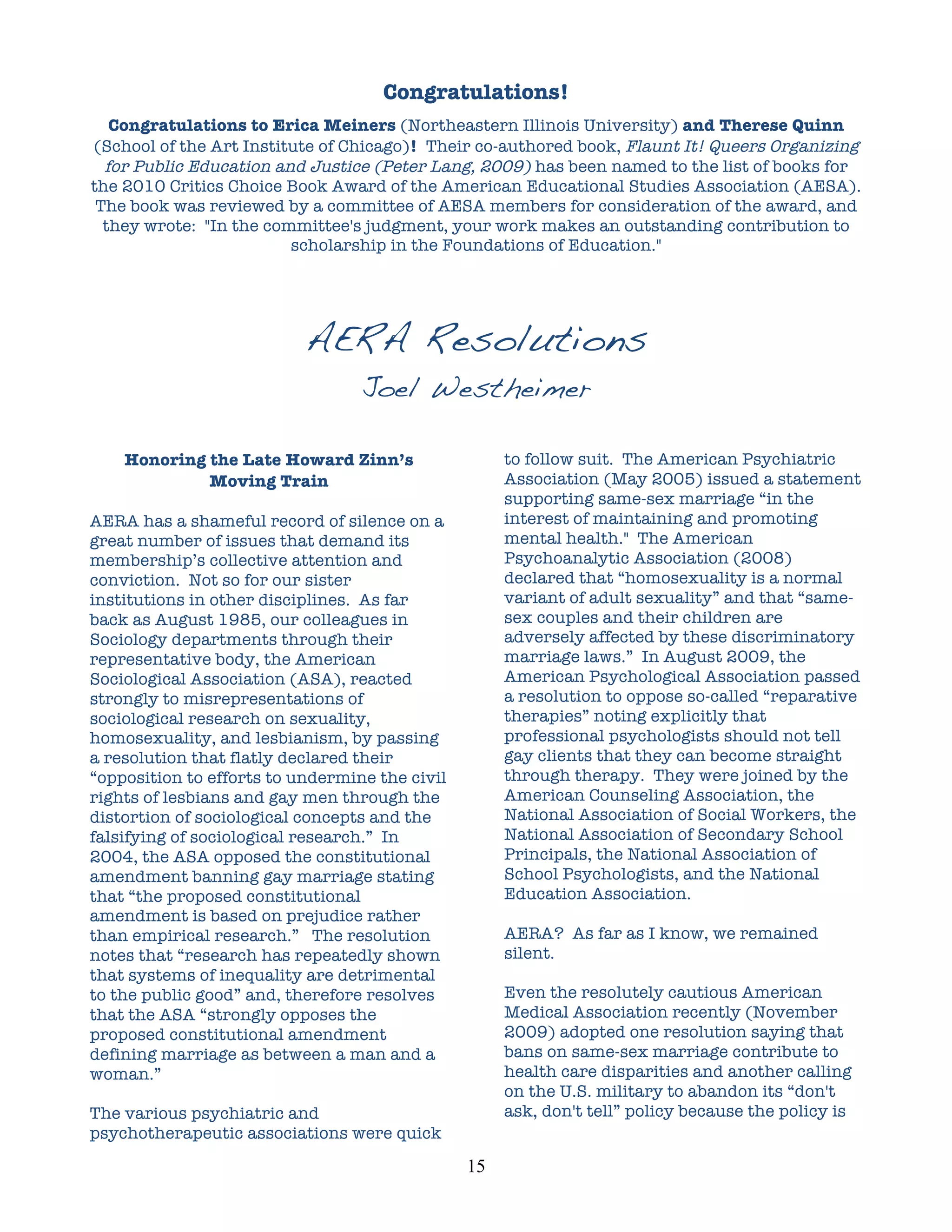 Congratulations!
    Congratulations to Erica Meiners (Northeastern Illinois University) and Therese Quinn
 (School of the Art Institute of Chicago)! Their co-authored book, Flaunt It! Queers Organizing
   for Public Education and Justice (Peter Lang, 2009) has been named to the list of books for
 the 2010 Critics Choice Book Award of the American Educational Studies Association (AESA).
  The book was reviewed by a committee of AESA members for consideration of the award, and
   they wrote: "In the committee's judgment, your work makes an outstanding contribution to
                          scholarship in the Foundations of Education."




                           AERA Resolutions
                                  Joel Westheimer
	
  
       Honoring the Late Howard Zinn’s                   to follow suit. The American Psychiatric
                Moving Train                             Association (May 2005) issued a statement
                                                         supporting same-sex marriage “in the
AERA has a shameful record of silence on a               interest of maintaining and promoting
great number of issues that demand its                   mental health." The American
membership’s collective attention and                    Psychoanalytic Association (2008)
conviction. Not so for our sister                        declared that “homosexuality is a normal
institutions in other disciplines. As far                variant of adult sexuality” and that “same-
back as August 1985, our colleagues in                   sex couples and their children are
Sociology departments through their                      adversely affected by these discriminatory
representative body, the American                        marriage laws.” In August 2009, the
Sociological Association (ASA), reacted                  American Psychological Association passed
strongly to misrepresentations of                        a resolution to oppose so-called “reparative
sociological research on sexuality,                      therapies” noting explicitly that
homosexuality, and lesbianism, by passing                professional psychologists should not tell
a resolution that flatly declared their                  gay clients that they can become straight
“opposition to efforts to undermine the civil            through therapy. They were joined by the
rights of lesbians and gay men through the               American Counseling Association, the
distortion of sociological concepts and the              National Association of Social Workers, the
falsifying of sociological research.” In                 National Association of Secondary School
2004, the ASA opposed the constitutional                 Principals, the National Association of
amendment banning gay marriage stating                   School Psychologists, and the National
that “the proposed constitutional                        Education Association.
amendment is based on prejudice rather
than empirical research.” The resolution                 AERA? As far as I know, we remained
notes that “research has repeatedly shown                silent.
that systems of inequality are detrimental
to the public good” and, therefore resolves              Even the resolutely cautious American
that the ASA “strongly opposes the                       Medical Association recently (November
proposed constitutional amendment                        2009) adopted one resolution saying that
defining marriage as between a man and a                 bans on same-sex marriage contribute to
woman.”                                                  health care disparities and another calling
                                                         on the U.S. military to abandon its “don't
The various psychiatric and                              ask, don't tell” policy because the policy is
psychotherapeutic associations were quick
                                                15	
  
 