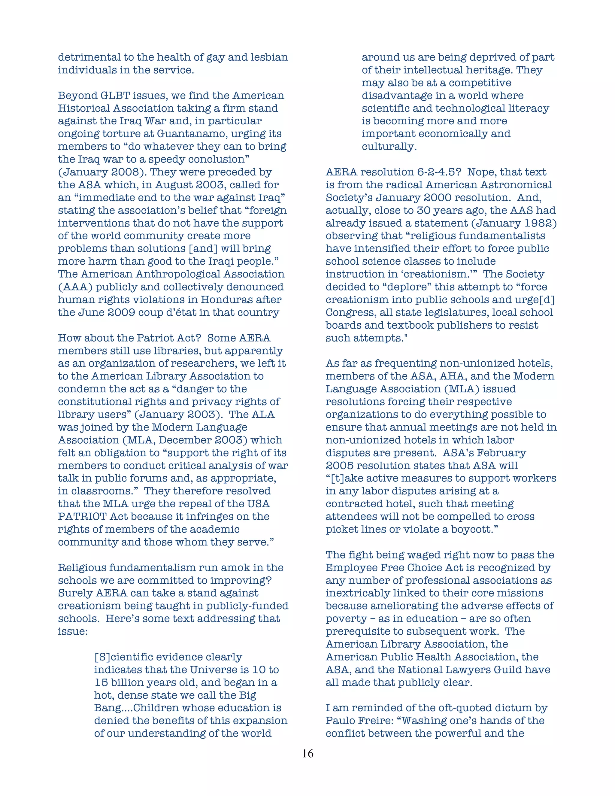 detrimental to the health of gay and lesbian                      around us are being deprived of part
individuals in the service.                                       of their intellectual heritage. They
                                                                  may also be at a competitive
Beyond GLBT issues, we find the American                          disadvantage in a world where
Historical Association taking a firm stand                        scientific and technological literacy
against the Iraq War and, in particular                           is becoming more and more
ongoing torture at Guantanamo, urging its                         important economically and
members to “do whatever they can to bring                         culturally.
the Iraq war to a speedy conclusion”
(January 2008). They were preceded by                      AERA resolution 6-2-4.5? Nope, that text
the ASA which, in August 2003, called for                  is from the radical American Astronomical
an “immediate end to the war against Iraq”                 Society’s January 2000 resolution. And,
stating the association’s belief that “foreign             actually, close to 30 years ago, the AAS had
interventions that do not have the support                 already issued a statement (January 1982)
of the world community create more                         observing that “religious fundamentalists
problems than solutions [and] will bring                   have intensified their effort to force public
more harm than good to the Iraqi people.”                  school science classes to include
The American Anthropological Association                   instruction in ‘creationism.’” The Society
(AAA) publicly and collectively denounced                  decided to “deplore” this attempt to “force
human rights violations in Honduras after                  creationism into public schools and urge[d]
the June 2009 coup d’état in that country                  Congress, all state legislatures, local school
                                                           boards and textbook publishers to resist
How about the Patriot Act? Some AERA                       such attempts."
members still use libraries, but apparently
as an organization of researchers, we left it              As far as frequenting non-unionized hotels,
to the American Library Association to                     members of the ASA, AHA, and the Modern
condemn the act as a “danger to the                        Language Association (MLA) issued
constitutional rights and privacy rights of                resolutions forcing their respective
library users” (January 2003). The ALA                     organizations to do everything possible to
was joined by the Modern Language                          ensure that annual meetings are not held in
Association (MLA, December 2003) which                     non-unionized hotels in which labor
felt an obligation to “support the right of its            disputes are present. ASA’s February
members to conduct critical analysis of war                2005 resolution states that ASA will
talk in public forums and, as appropriate,                 “[t]ake active measures to support workers
in classrooms.” They therefore resolved                    in any labor disputes arising at a
that the MLA urge the repeal of the USA                    contracted hotel, such that meeting
PATRIOT Act because it infringes on the                    attendees will not be compelled to cross
rights of members of the academic                          picket lines or violate a boycott.”
community and those whom they serve.”
                                                           The fight being waged right now to pass the
Religious fundamentalism run amok in the                   Employee Free Choice Act is recognized by
schools we are committed to improving?                     any number of professional associations as
Surely AERA can take a stand against                       inextricably linked to their core missions
creationism being taught in publicly-funded                because ameliorating the adverse effects of
schools. Here’s some text addressing that                  poverty – as in education – are so often
issue:                                                     prerequisite to subsequent work. The
                                                           American Library Association, the
       [S]cientific evidence clearly                       American Public Health Association, the
       indicates that the Universe is 10 to                ASA, and the National Lawyers Guild have
       15 billion years old, and began in a                all made that publicly clear.
       hot, dense state we call the Big
       Bang….Children whose education is                   I am reminded of the oft-quoted dictum by
       denied the benefits of this expansion               Paulo Freire: “Washing one’s hands of the
       of our understanding of the world                   conflict between the powerful and the
                                                  16	
  
 