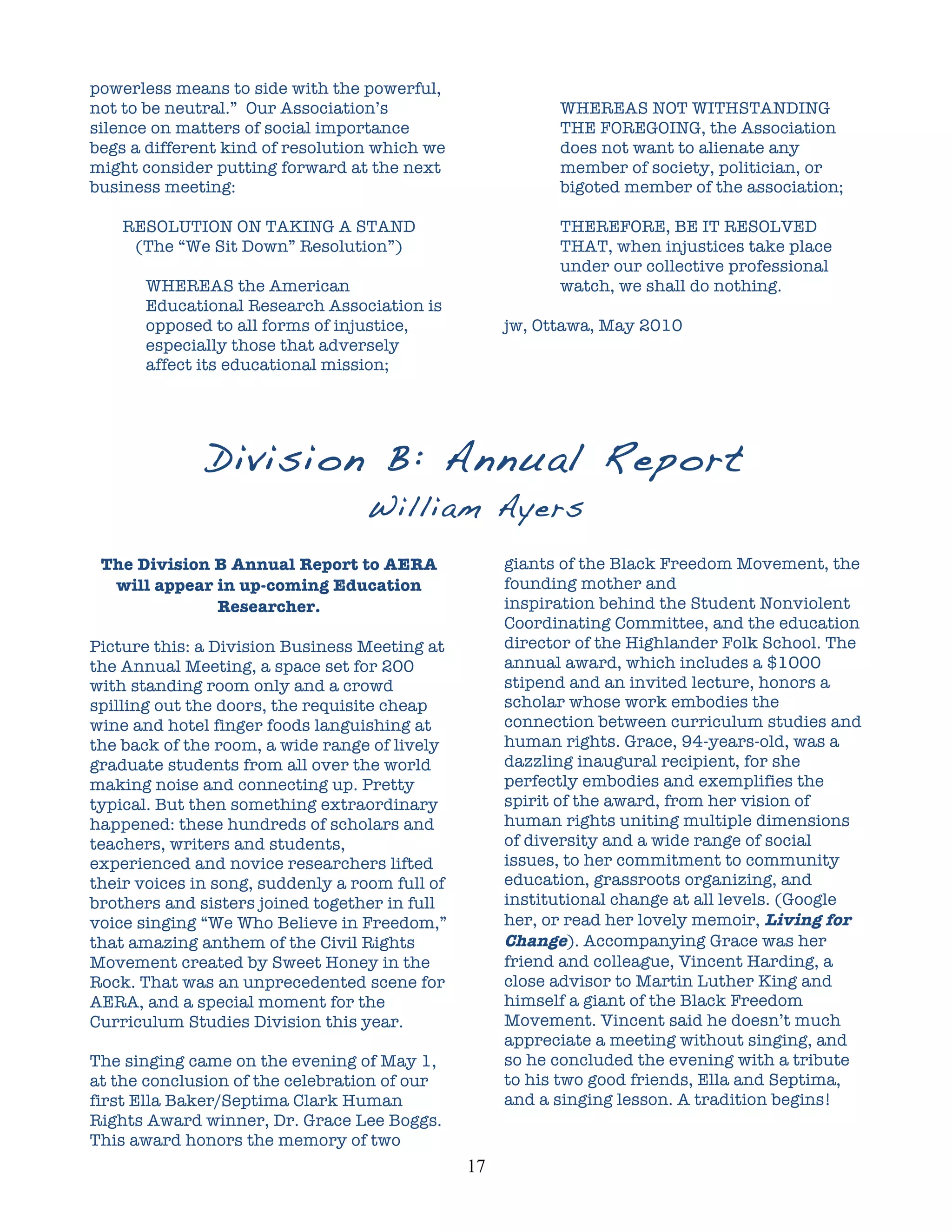 powerless means to side with the powerful,
not to be neutral.” Our Association’s                          WHEREAS NOT WITHSTANDING
silence on matters of social importance                        THE FOREGOING, the Association
begs a different kind of resolution which we                   does not want to alienate any
might consider putting forward at the next                     member of society, politician, or
business meeting:                                              bigoted member of the association;

    RESOLUTION ON TAKING A STAND                               THEREFORE, BE IT RESOLVED
     (The “We Sit Down” Resolution”)                           THAT, when injustices take place
                                                               under our collective professional
       WHEREAS the American                                    watch, we shall do nothing.
       Educational Research Association is
       opposed to all forms of injustice,                jw, Ottawa, May 2010
       especially those that adversely
       affect its educational mission;




              Division B: Annual Report
                                  William Ayers
                                                  	
  
 The Division B Annual Report to AERA                    giants of the Black Freedom Movement, the
  will appear in up-coming Education                     founding mother and
              Researcher.                                inspiration behind the Student Nonviolent
                                                         Coordinating Committee, and the education
Picture this: a Division Business Meeting at             director of the Highlander Folk School. The
the Annual Meeting, a space set for 200                  annual award, which includes a $1000
with standing room only and a crowd                      stipend and an invited lecture, honors a
spilling out the doors, the requisite cheap              scholar whose work embodies the
wine and hotel finger foods languishing at               connection between curriculum studies and
the back of the room, a wide range of lively             human rights. Grace, 94-years-old, was a
graduate students from all over the world                dazzling inaugural recipient, for she
making noise and connecting up. Pretty                   perfectly embodies and exemplifies the
typical. But then something extraordinary                spirit of the award, from her vision of
happened: these hundreds of scholars and                 human rights uniting multiple dimensions
teachers, writers and students,                          of diversity and a wide range of social
experienced and novice researchers lifted                issues, to her commitment to community
their voices in song, suddenly a room full of            education, grassroots organizing, and
brothers and sisters joined together in full             institutional change at all levels. (Google
voice singing “We Who Believe in Freedom,”               her, or read her lovely memoir, Living for
that amazing anthem of the Civil Rights                  Change). Accompanying Grace was her
Movement created by Sweet Honey in the                   friend and colleague, Vincent Harding, a
Rock. That was an unprecedented scene for                close advisor to Martin Luther King and
AERA, and a special moment for the                       himself a giant of the Black Freedom
Curriculum Studies Division this year.                   Movement. Vincent said he doesn’t much
                                                         appreciate a meeting without singing, and
The singing came on the evening of May 1,                so he concluded the evening with a tribute
at the conclusion of the celebration of our              to his two good friends, Ella and Septima,
first Ella Baker/Septima Clark Human                     and a singing lesson. A tradition begins!
Rights Award winner, Dr. Grace Lee Boggs.
This award honors the memory of two
                                                17	
  
 