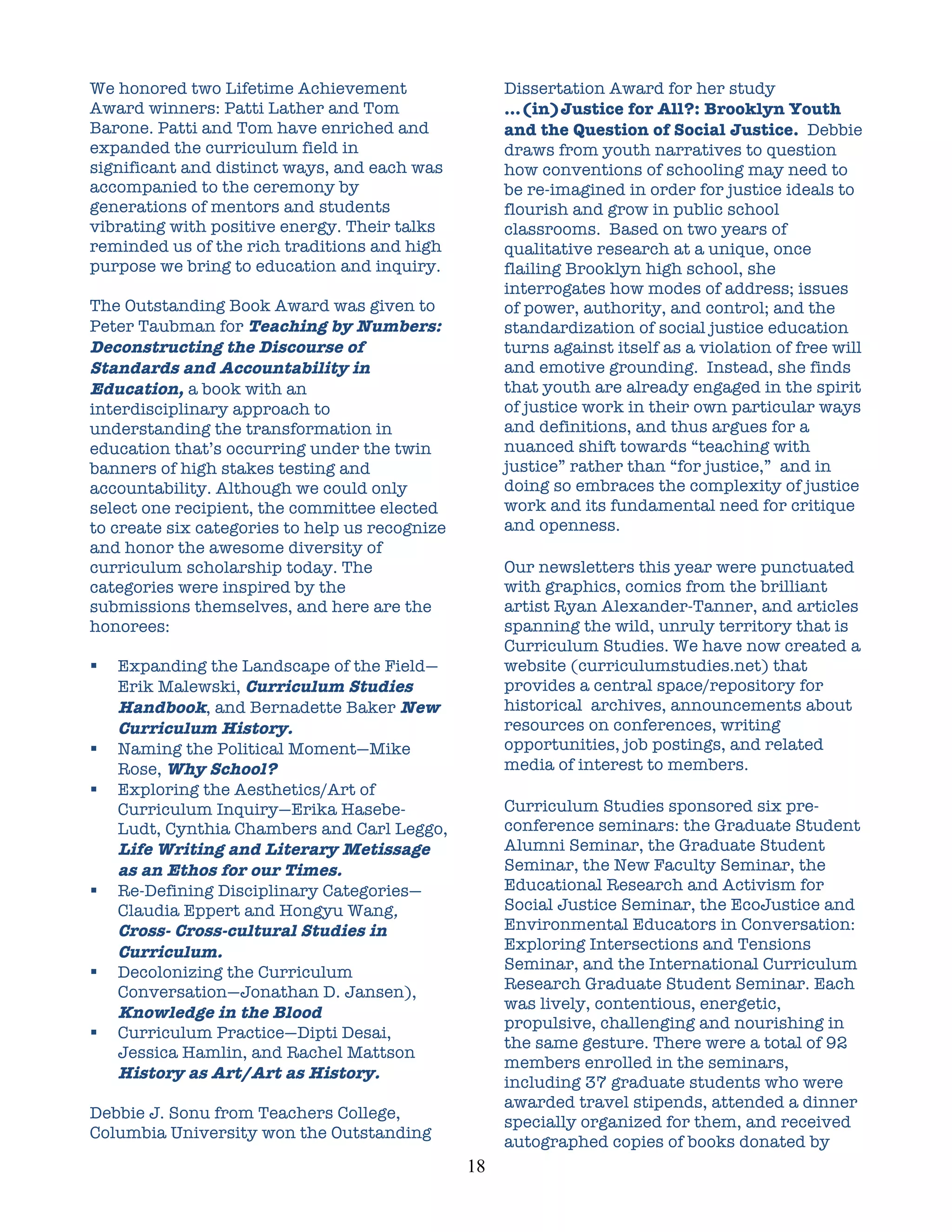 We honored two Lifetime Achievement                      Dissertation Award for her study
Award winners: Patti Lather and Tom                      …(in)Justice for All?: Brooklyn Youth
Barone. Patti and Tom have enriched and                  and the Question of Social Justice. Debbie
expanded the curriculum field in                         draws from youth narratives to question
significant and distinct ways, and each was              how conventions of schooling may need to
accompanied to the ceremony by                           be re-imagined in order for justice ideals to
generations of mentors and students                      flourish and grow in public school
vibrating with positive energy. Their talks              classrooms. Based on two years of
reminded us of the rich traditions and high              qualitative research at a unique, once
purpose we bring to education and inquiry.               flailing Brooklyn high school, she
                                                         interrogates how modes of address; issues
The Outstanding Book Award was given to                  of power, authority, and control; and the
Peter Taubman for Teaching by Numbers:                   standardization of social justice education
Deconstructing the Discourse of                          turns against itself as a violation of free will
Standards and Accountability in                          and emotive grounding. Instead, she finds
Education, a book with an                                that youth are already engaged in the spirit
interdisciplinary approach to                            of justice work in their own particular ways
understanding the transformation in                      and definitions, and thus argues for a
education that’s occurring under the twin                nuanced shift towards “teaching with
banners of high stakes testing and                       justice” rather than “for justice,” and in
accountability. Although we could only                   doing so embraces the complexity of justice
select one recipient, the committee elected              work and its fundamental need for critique
to create six categories to help us recognize            and openness.
and honor the awesome diversity of
curriculum scholarship today. The                        Our newsletters this year were punctuated
categories were inspired by the                          with graphics, comics from the brilliant
submissions themselves, and here are the                 artist Ryan Alexander-Tanner, and articles
honorees:                                                spanning the wild, unruly territory that is
                                                         Curriculum Studies. We have now created a
   Expanding the Landscape of the Field—                website (curriculumstudies.net) that
    Erik Malewski, Curriculum Studies                    provides a central space/repository for
    Handbook, and Bernadette Baker New                   historical archives, announcements about
    Curriculum History.                                  resources on conferences, writing
   Naming the Political Moment—Mike                     opportunities, job postings, and related
    Rose, Why School?                                    media of interest to members.
   Exploring the Aesthetics/Art of
    Curriculum Inquiry—Erika Hasebe-                     Curriculum Studies sponsored six pre-
    Ludt, Cynthia Chambers and Carl Leggo,               conference seminars: the Graduate Student
    Life Writing and Literary Metissage                  Alumni Seminar, the Graduate Student
    as an Ethos for our Times.                           Seminar, the New Faculty Seminar, the
   Re-Defining Disciplinary Categories—                 Educational Research and Activism for
    Claudia Eppert and Hongyu Wang,                      Social Justice Seminar, the EcoJustice and
    Cross- Cross-cultural Studies in                     Environmental Educators in Conversation:
    Curriculum.                                          Exploring Intersections and Tensions
   Decolonizing the Curriculum                          Seminar, and the International Curriculum
    Conversation—Jonathan D. Jansen),                    Research Graduate Student Seminar. Each
                                                         was lively, contentious, energetic,
    Knowledge in the Blood
                                                         propulsive, challenging and nourishing in
   Curriculum Practice—Dipti Desai,
                                                         the same gesture. There were a total of 92
    Jessica Hamlin, and Rachel Mattson
                                                         members enrolled in the seminars,
    History as Art/Art as History.
                                                         including 37 graduate students who were
                                                         awarded travel stipends, attended a dinner
Debbie J. Sonu from Teachers College,
                                                         specially organized for them, and received
Columbia University won the Outstanding
                                                         autographed copies of books donated by
                                                18	
  
 