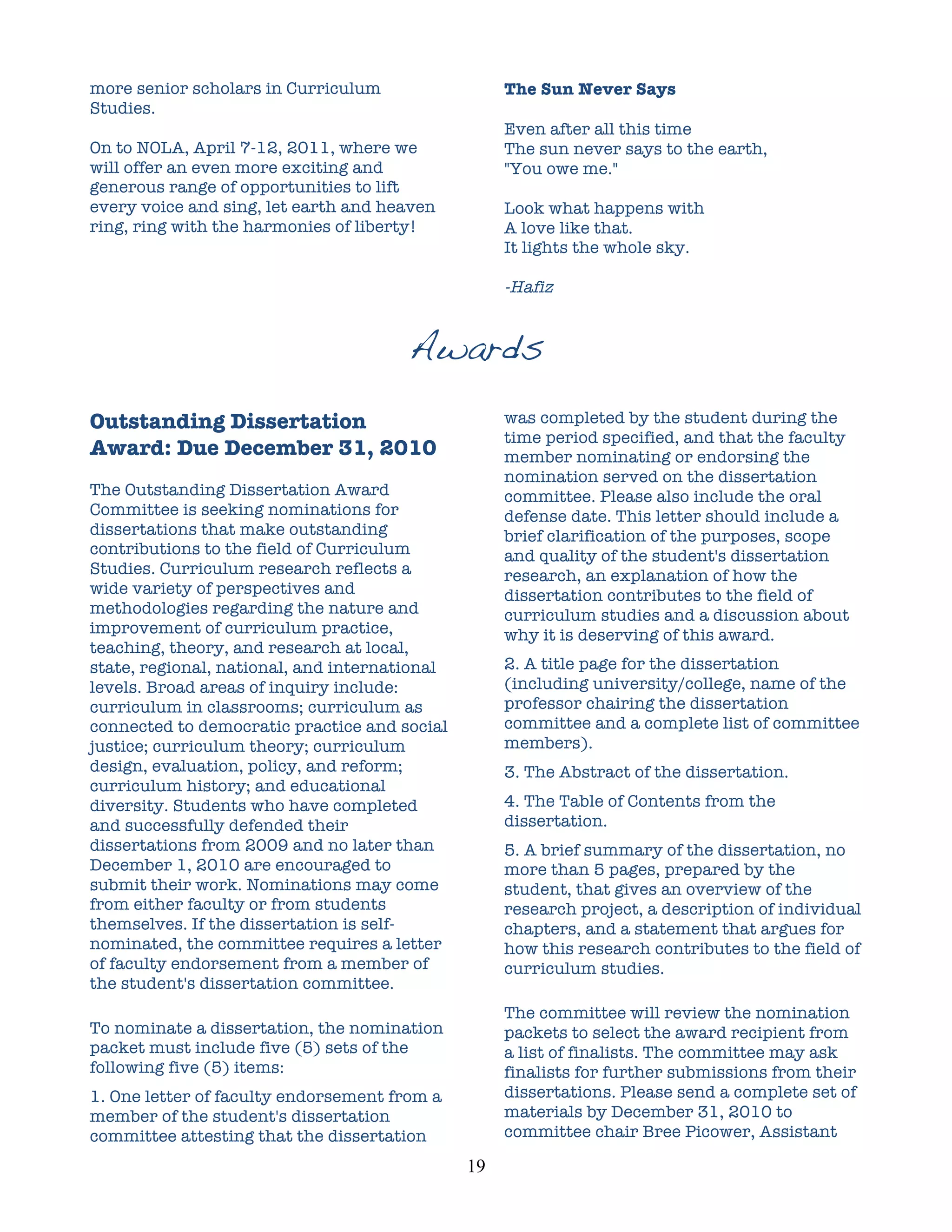 more senior scholars in Curriculum                      The Sun Never Says
Studies.
                                                        Even after all this time
On to NOLA, April 7-12, 2011, where we                  The sun never says to the earth,
will offer an even more exciting and                    "You owe me."
generous range of opportunities to lift
every voice and sing, let earth and heaven              Look what happens with
ring, ring with the harmonies of liberty!               A love like that.
                                                        It lights the whole sky.

                                                        -Hafiz


                                       Awards
Outstanding Dissertation                                was completed by the student during the
                                                        time period specified, and that the faculty
Award: Due December 31, 2010                            member nominating or endorsing the
                                                        nomination served on the dissertation
The Outstanding Dissertation Award                      committee. Please also include the oral
Committee is seeking nominations for                    defense date. This letter should include a
dissertations that make outstanding                     brief clarification of the purposes, scope
contributions to the field of Curriculum                and quality of the student's dissertation
Studies. Curriculum research reflects a                 research, an explanation of how the
wide variety of perspectives and                        dissertation contributes to the field of
methodologies regarding the nature and                  curriculum studies and a discussion about
improvement of curriculum practice,                     why it is deserving of this award.
teaching, theory, and research at local,
state, regional, national, and international            2. A title page for the dissertation
levels. Broad areas of inquiry include:                 (including university/college, name of the
curriculum in classrooms; curriculum as                 professor chairing the dissertation
connected to democratic practice and social             committee and a complete list of committee
justice; curriculum theory; curriculum                  members).
design, evaluation, policy, and reform;                 3. The Abstract of the dissertation.
curriculum history; and educational
diversity. Students who have completed                  4. The Table of Contents from the
and successfully defended their                         dissertation.
dissertations from 2009 and no later than               5. A brief summary of the dissertation, no
December 1, 2010 are encouraged to                      more than 5 pages, prepared by the
submit their work. Nominations may come                 student, that gives an overview of the
from either faculty or from students                    research project, a description of individual
themselves. If the dissertation is self-                chapters, and a statement that argues for
nominated, the committee requires a letter              how this research contributes to the field of
of faculty endorsement from a member of                 curriculum studies.
the student's dissertation committee.
                                                        The committee will review the nomination
To nominate a dissertation, the nomination              packets to select the award recipient from
packet must include five (5) sets of the                a list of finalists. The committee may ask
following five (5) items:                               finalists for further submissions from their
1. One letter of faculty endorsement from a             dissertations. Please send a complete set of
member of the student's dissertation                    materials by December 31, 2010 to
committee attesting that the dissertation               committee chair Bree Picower, Assistant

                                               19	
  
 