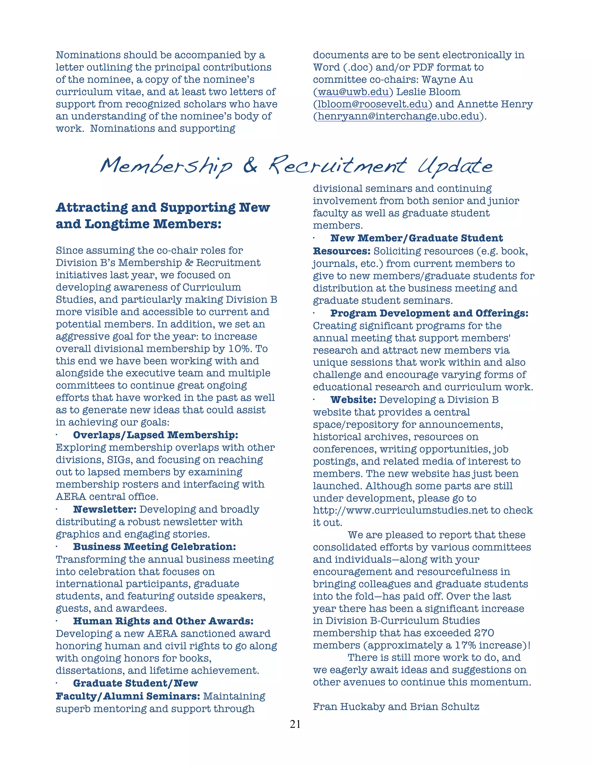 Nominations should be accompanied by a                   documents are to be sent electronically in
letter outlining the principal contributions             Word (.doc) and/or PDF format to
of the nominee, a copy of the nominee’s                  committee co-chairs: Wayne Au
curriculum vitae, and at least two letters of            (wau@uwb.edu) Leslie Bloom
support from recognized scholars who have                (lbloom@roosevelt.edu) and Annette Henry
an understanding of the nominee’s body of                (henryann@interchange.ubc.edu).
work. Nominations and supporting


        Membership & Recruitment Update
                                                         divisional seminars and continuing
                                                         involvement from both senior and junior
Attracting and Supporting New                            faculty as well as graduate student
and Longtime Members:                                    members.
                                                         ·   New Member/Graduate Student
Since assuming the co-chair roles for                    Resources: Soliciting resources (e.g. book,
Division B’s Membership & Recruitment                    journals, etc.) from current members to
initiatives last year, we focused on                     give to new members/graduate students for
developing awareness of Curriculum                       distribution at the business meeting and
Studies, and particularly making Division B              graduate student seminars.
more visible and accessible to current and               ·   Program Development and Offerings:
potential members. In addition, we set an                Creating significant programs for the
aggressive goal for the year: to increase                annual meeting that support members'
overall divisional membership by 10%. To                 research and attract new members via
this end we have been working with and                   unique sessions that work within and also
alongside the executive team and multiple                challenge and encourage varying forms of
committees to continue great ongoing                     educational research and curriculum work.
efforts that have worked in the past as well             ·   Website: Developing a Division B
as to generate new ideas that could assist               website that provides a central
in achieving our goals:                                  space/repository for announcements,
·   Overlaps/Lapsed Membership:                          historical archives, resources on
Exploring membership overlaps with other                 conferences, writing opportunities, job
divisions, SIGs, and focusing on reaching                postings, and related media of interest to
out to lapsed members by examining                       members. The new website has just been
membership rosters and interfacing with                  launched. Although some parts are still
AERA central office.                                     under development, please go to
·   Newsletter: Developing and broadly                   http://www.curriculumstudies.net to check
distributing a robust newsletter with                    it out.
graphics and engaging stories.                                   We are pleased to report that these
·   Business Meeting Celebration:                        consolidated efforts by various committees
Transforming the annual business meeting                 and individuals—along with your
into celebration that focuses on                         encouragement and resourcefulness in
international participants, graduate                     bringing colleagues and graduate students
students, and featuring outside speakers,                into the fold—has paid off. Over the last
guests, and awardees.                                    year there has been a significant increase
·   Human Rights and Other Awards:                       in Division B-Curriculum Studies
Developing a new AERA sanctioned award                   membership that has exceeded 270
honoring human and civil rights to go along              members (approximately a 17% increase)!
with ongoing honors for books,                                   There is still more work to do, and
dissertations, and lifetime achievement.                 we eagerly await ideas and suggestions on
·   Graduate Student/New                                 other avenues to continue this momentum.
Faculty/Alumni Seminars: Maintaining
superb mentoring and support through                     Fran Huckaby and Brian Schultz
                                                21	
  
 