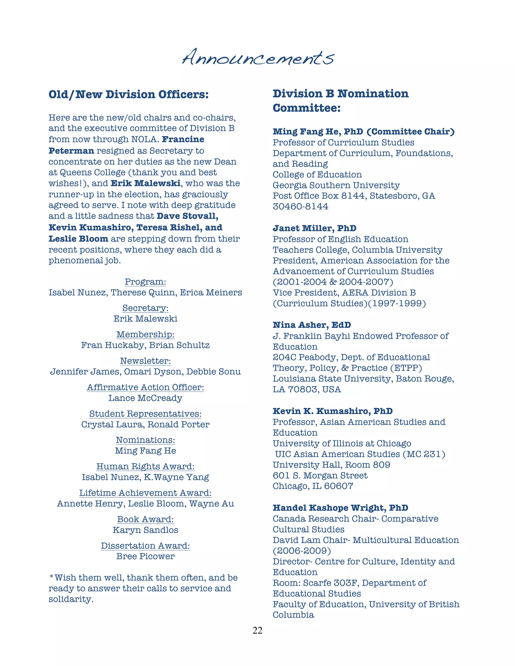 Announcements
Old/New Division Officers:                             Division B Nomination
                                                       Committee:
Here are the new/old chairs and co-chairs,
and the executive committee of Division B              Ming Fang He, PhD (Committee Chair)
from now through NOLA. Francine                        Professor of Curriculum Studies
Peterman resigned as Secretary to                      Department of Curriculum, Foundations,
concentrate on her duties as the new Dean              and Reading
at Queens College (thank you and best                  College of Education
wishes!), and Erik Malewski, who was the               Georgia Southern University
runner-up in the election, has graciously              Post Office Box 8144, Statesboro, GA
agreed to serve. I note with deep gratitude            30460-8144
and a little sadness that Dave Stovall,
Kevin Kumashiro, Teresa Rishel, and                    Janet Miller, PhD
Leslie Bloom are stepping down from their              Professor of English Education	
  
recent positions, where they each did a                Teachers College, Columbia University
phenomenal job.                                        President, American Association for the
                                                       Advancement of Curriculum Studies
                Program:                               (2001-2004 & 2004-2007)
Isabel Nunez, Therese Quinn, Erica Meiners             Vice President, AERA Division B
                                                       (Curriculum Studies)(1997-1999)
                Secretary:
              Erik Malewski
                                                       Nina Asher, EdD
              Membership:                              J. Franklin Bayhi Endowed Professor of
       Fran Huckaby, Brian Schultz                     Education
              Newsletter:                              204C Peabody, Dept. of Educational
Jennifer James, Omari Dyson, Debbie Sonu               Theory, Policy, & Practice (ETPP)
                                                       Louisiana State University, Baton Rouge,
        Affirmative Action Officer:                    LA 70803, USA
             Lance McCready
        Student Representatives:                       Kevin K. Kumashiro, PhD
       Crystal Laura, Ronald Porter                    Professor, Asian American Studies and
                                                       Education
              Nominations:                             University of Illinois at Chicago
              Ming Fang He                             UIC Asian American Studies (MC 231)
          Human Rights Award:                          University Hall, Room 809
       Isabel Nunez, K.Wayne Yang                      601 S. Morgan Street
                                                       Chicago, IL 60607
     Lifetime Achievement Award:
 Annette Henry, Leslie Bloom, Wayne Au                 Handel Kashope Wright, PhD
               Book Award:                             Canada Research Chair- Comparative
              Karyn Sandlos                            Cultural Studies
                                                       David Lam Chair- Multicultural Education
           Dissertation Award:
                                                       (2006-2009)
              Bree Picower
                                                       Director- Centre for Culture, Identity and
                                                       Education
*Wish them well, thank them often, and be
                                                       Room: Scarfe 303F, Department of
ready to answer their calls to service and
                                                       Educational Studies
solidarity.
                                                       Faculty of Education, University of British
                                                       Columbia
                                              22	
  
 