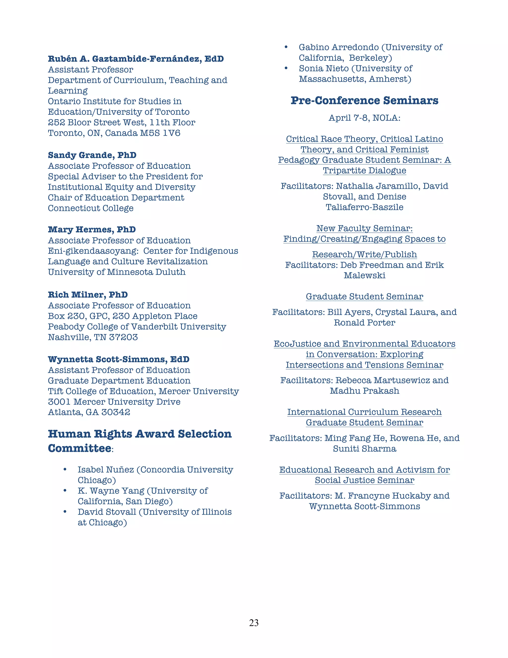 •    Gabino Arredondo (University of
Rubén A. Gaztambide-Fernández, EdD                                  California, Berkeley)
Assistant Professor                                            •    Sonia Nieto (University of
Department of Curriculum, Teaching and                              Massachusetts, Amherst)
Learning
Ontario Institute for Studies in                                   Pre-Conference Seminars
Education/University of Toronto
                                                                          April 7-8, NOLA:
252 Bloor Street West, 11th Floor
Toronto, ON, Canada M5S 1V6
                                                              Critical Race Theory, Critical Latino
                                                                 Theory, and Critical Feminist
Sandy Grande, PhD
                                                             Pedagogy Graduate Student Seminar: A
Associate Professor of Education
                                                                       Tripartite Dialogue
Special Adviser to the President for
Institutional Equity and Diversity                            Facilitators: Nathalia Jaramillo, David
Chair of Education Department                                           Stovall, and Denise
Connecticut College                                                      Taliaferro-Baszile

Mary Hermes, PhD                                                      New Faculty Seminar:
Associate Professor of Education                               Finding/Creating/Engaging Spaces to
Eni-gikendaasoyang: Center for Indigenous                             Research/Write/Publish
Language and Culture Revitalization                            Facilitators: Deb Freedman and Erik
University of Minnesota Duluth                                                Malewski
	
  
Rich Milner, PhD                                                     Graduate Student Seminar
Associate Professor of Education
Box 230, GPC, 230 Appleton Place                            Facilitators: Bill Ayers, Crystal Laura, and
Peabody College of Vanderbilt University                                   Ronald Porter
Nashville, TN 37203
                                                            EcoJustice and Environmental Educators
                                                                   in Conversation: Exploring
Wynnetta Scott-Simmons, EdD
                                                              Intersections and Tensions Seminar
Assistant Professor of Education
Graduate Department Education                                 Facilitators: Rebecca Martusewicz and
Tift College of Education, Mercer University                              Madhu Prakash
3001 Mercer University Drive
Atlanta, GA 30342                                              International Curriculum Research
                                                                   Graduate Student Seminar
Human Rights Award Selection                                Facilitators: Ming Fang He, Rowena He, and
Committee:                                                                 Suniti Sharma

       •   Isabel Nuñez (Concordia University                 Educational Research and Activism for
           Chicago)                                                  Social Justice Seminar
       •   K. Wayne Yang (University of
                                                              Facilitators: M. Francyne Huckaby and
           California, San Diego)
                                                                     Wynnetta Scott-Simmons
       •   David Stovall (University of Illinois
           at Chicago)




                                                   23	
  
 