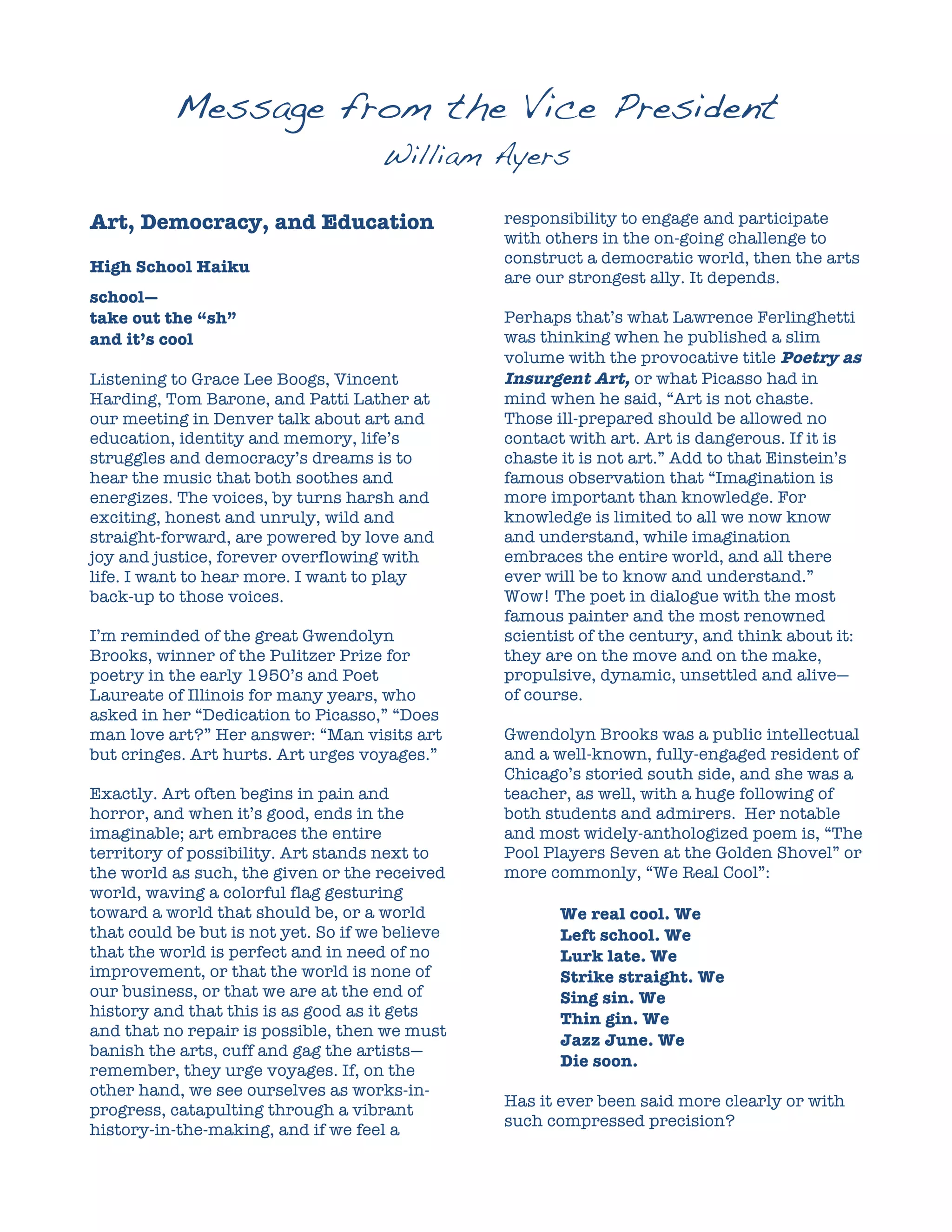 Message from the Vice President
                                     William Ayers

Art, Democracy, and Education                    responsibility to engage and participate
                                                 with others in the on-going challenge to
                                                 construct a democratic world, then the arts
High School Haiku
                                                 are our strongest ally. It depends.
school—
take out the “sh”                                Perhaps that’s what Lawrence Ferlinghetti
and it’s cool                                    was thinking when he published a slim
                                                 volume with the provocative title Poetry as
Listening to Grace Lee Boogs, Vincent            Insurgent Art, or what Picasso had in
Harding, Tom Barone, and Patti Lather at         mind when he said, “Art is not chaste.
our meeting in Denver talk about art and         Those ill-prepared should be allowed no
education, identity and memory, life’s           contact with art. Art is dangerous. If it is
struggles and democracy’s dreams is to           chaste it is not art.” Add to that Einstein’s
hear the music that both soothes and             famous observation that “Imagination is
energizes. The voices, by turns harsh and        more important than knowledge. For
exciting, honest and unruly, wild and            knowledge is limited to all we now know
straight-forward, are powered by love and        and understand, while imagination
joy and justice, forever overflowing with        embraces the entire world, and all there
life. I want to hear more. I want to play        ever will be to know and understand.”
back-up to those voices.                         Wow! The poet in dialogue with the most
                                                 famous painter and the most renowned
I’m reminded of the great Gwendolyn              scientist of the century, and think about it:
Brooks, winner of the Pulitzer Prize for         they are on the move and on the make,
poetry in the early 1950’s and Poet              propulsive, dynamic, unsettled and alive—
Laureate of Illinois for many years, who         of course.
asked in her “Dedication to Picasso,” “Does
man love art?” Her answer: “Man visits art       Gwendolyn Brooks was a public intellectual
but cringes. Art hurts. Art urges voyages.”      and a well-known, fully-engaged resident of
                                                 Chicago’s storied south side, and she was a
Exactly. Art often begins in pain and            teacher, as well, with a huge following of
horror, and when it’s good, ends in the          both students and admirers. Her notable
imaginable; art embraces the entire              and most widely-anthologized poem is, “The
territory of possibility. Art stands next to     Pool Players Seven at the Golden Shovel” or
the world as such, the given or the received     more commonly, “We Real Cool”:
world, waving a colorful flag gesturing
toward a world that should be, or a world               We real cool. We
that could be but is not yet. So if we believe          Left school. We
that the world is perfect and in need of no             Lurk late. We
improvement, or that the world is none of               Strike straight. We
our business, or that we are at the end of              Sing sin. We
history and that this is as good as it gets             Thin gin. We
and that no repair is possible, then we must
                                                        Jazz June. We
banish the arts, cuff and gag the artists—
                                                        Die soon.
remember, they urge voyages. If, on the
other hand, we see ourselves as works-in-
                                                 Has it ever been said more clearly or with
progress, catapulting through a vibrant
                                                 such compressed precision?
history-in-the-making, and if we feel a
 