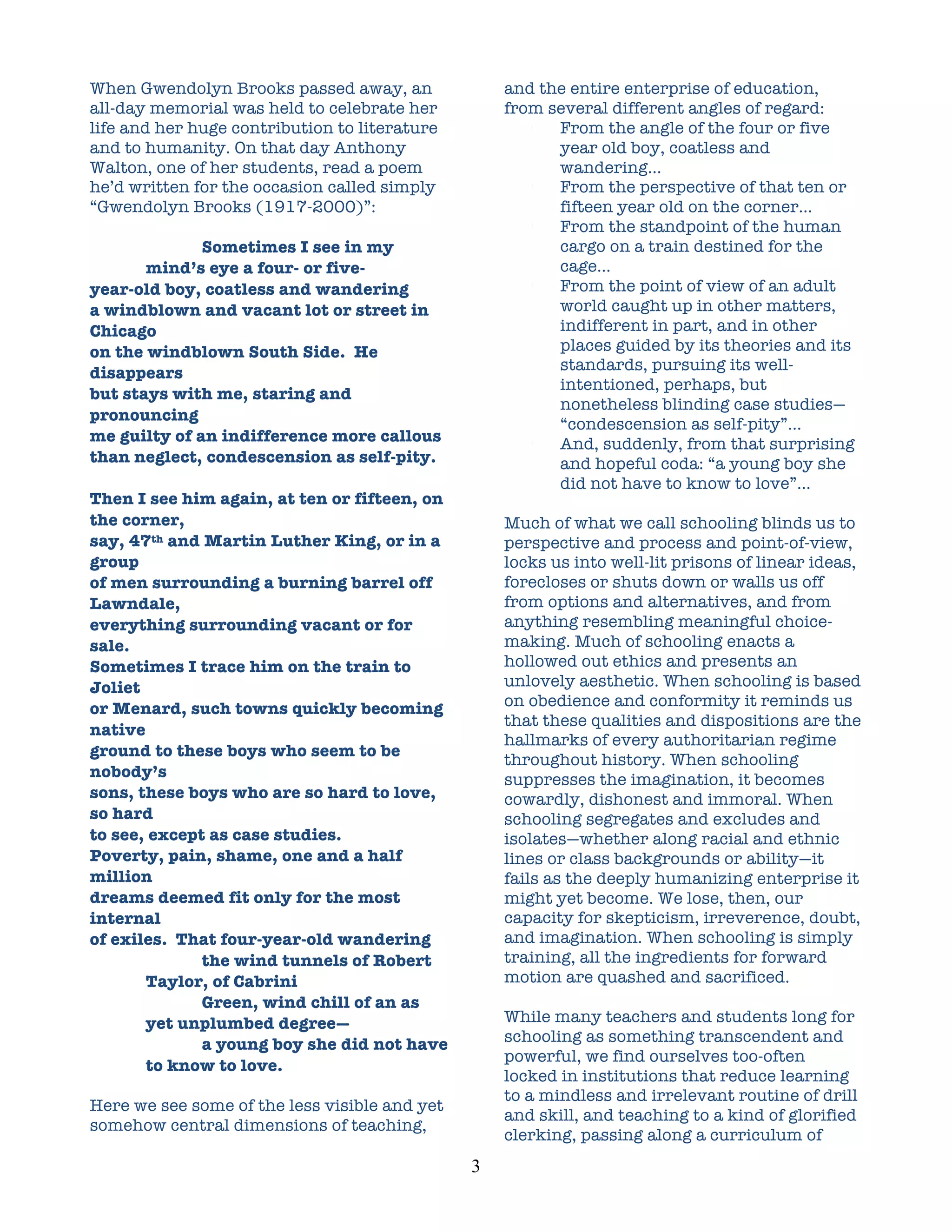 When Gwendolyn Brooks passed away, an                  and the entire enterprise of education,
all-day memorial was held to celebrate her             from several different angles of regard:
life and her huge contribution to literature              •  From the angle of the four or five
and to humanity. On that day Anthony                         year old boy, coatless and
Walton, one of her students, read a poem                     wandering…
he’d written for the occasion called simply               •  From the perspective of that ten or
“Gwendolyn Brooks (1917-2000)”:                              fifteen year old on the corner…
                                                          •  From the standpoint of the human
              Sometimes I see in my                          cargo on a train destined for the
       mind’s eye a four- or five-                           cage…
year-old boy, coatless and wandering                      •  From the point of view of an adult
a windblown and vacant lot or street in                      world caught up in other matters,
Chicago                                                      indifferent in part, and in other
on the windblown South Side. He                              places guided by its theories and its
disappears                                                   standards, pursuing its well-
                                                             intentioned, perhaps, but
but stays with me, staring and
                                                             nonetheless blinding case studies—
pronouncing
                                                             “condescension as self-pity”…
me guilty of an indifference more callous                 •  And, suddenly, from that surprising
than neglect, condescension as self-pity.                    and hopeful coda: “a young boy she
                                                             did not have to know to love”…
Then I see him again, at ten or fifteen, on
the corner,                                            Much of what we call schooling blinds us to
say, 47th and Martin Luther King, or in a              perspective and process and point-of-view,
group                                                  locks us into well-lit prisons of linear ideas,
of men surrounding a burning barrel off                forecloses or shuts down or walls us off
Lawndale,                                              from options and alternatives, and from
everything surrounding vacant or for                   anything resembling meaningful choice-
sale.                                                  making. Much of schooling enacts a
Sometimes I trace him on the train to                  hollowed out ethics and presents an
Joliet                                                 unlovely aesthetic. When schooling is based
or Menard, such towns quickly becoming                 on obedience and conformity it reminds us
                                                       that these qualities and dispositions are the
native
                                                       hallmarks of every authoritarian regime
ground to these boys who seem to be
                                                       throughout history. When schooling
nobody’s                                               suppresses the imagination, it becomes
sons, these boys who are so hard to love,              cowardly, dishonest and immoral. When
so hard                                                schooling segregates and excludes and
to see, except as case studies.                        isolates—whether along racial and ethnic
Poverty, pain, shame, one and a half                   lines or class backgrounds or ability—it
million                                                fails as the deeply humanizing enterprise it
dreams deemed fit only for the most                    might yet become. We lose, then, our
internal                                               capacity for skepticism, irreverence, doubt,
of exiles. That four-year-old wandering                and imagination. When schooling is simply
              the wind tunnels of Robert               training, all the ingredients for forward
       Taylor, of Cabrini                              motion are quashed and sacrificed.
              Green, wind chill of an as
       yet unplumbed degree—                           While many teachers and students long for
              a young boy she did not have             schooling as something transcendent and
                                                       powerful, we find ourselves too-often
       to know to love.
                                                       locked in institutions that reduce learning
                                                       to a mindless and irrelevant routine of drill
Here we see some of the less visible and yet
                                                       and skill, and teaching to a kind of glorified
somehow central dimensions of teaching,
                                                       clerking, passing along a curriculum of
                                               3	
  
 