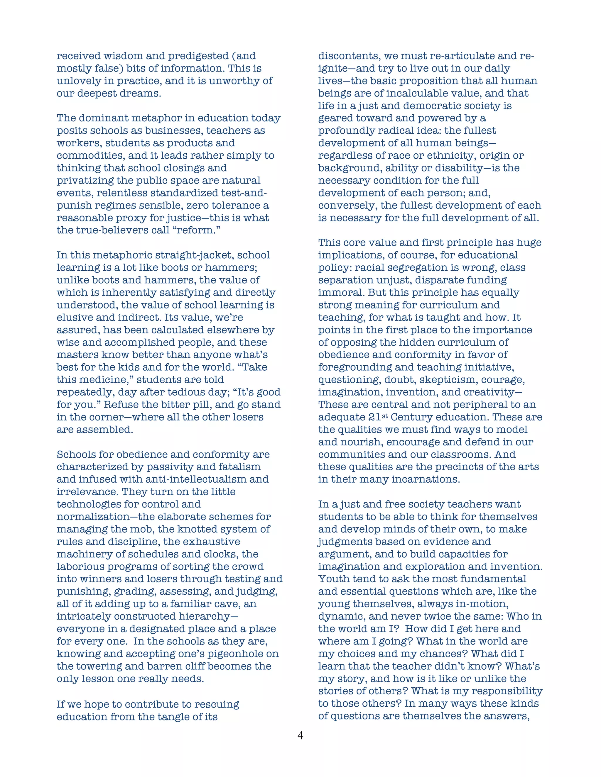 received wisdom and predigested (and                     discontents, we must re-articulate and re-
mostly false) bits of information. This is               ignite—and try to live out in our daily
unlovely in practice, and it is unworthy of              lives—the basic proposition that all human
our deepest dreams.                                      beings are of incalculable value, and that
                                                         life in a just and democratic society is
The dominant metaphor in education today                 geared toward and powered by a
posits schools as businesses, teachers as                profoundly radical idea: the fullest
workers, students as products and                        development of all human beings—
commodities, and it leads rather simply to               regardless of race or ethnicity, origin or
thinking that school closings and                        background, ability or disability—is the
privatizing the public space are natural                 necessary condition for the full
events, relentless standardized test-and-                development of each person; and,
punish regimes sensible, zero tolerance a                conversely, the fullest development of each
reasonable proxy for justice—this is what                is necessary for the full development of all.
the true-believers call “reform.”
                                                         This core value and first principle has huge
In this metaphoric straight-jacket, school               implications, of course, for educational
learning is a lot like boots or hammers;                 policy: racial segregation is wrong, class
unlike boots and hammers, the value of                   separation unjust, disparate funding
which is inherently satisfying and directly              immoral. But this principle has equally
understood, the value of school learning is              strong meaning for curriculum and
elusive and indirect. Its value, we’re                   teaching, for what is taught and how. It
assured, has been calculated elsewhere by                points in the first place to the importance
wise and accomplished people, and these                  of opposing the hidden curriculum of
masters know better than anyone what’s                   obedience and conformity in favor of
best for the kids and for the world. “Take               foregrounding and teaching initiative,
this medicine,” students are told                        questioning, doubt, skepticism, courage,
repeatedly, day after tedious day; “It’s good            imagination, invention, and creativity—
for you.” Refuse the bitter pill, and go stand           These are central and not peripheral to an
in the corner—where all the other losers                 adequate 21st Century education. These are
are assembled.                                           the qualities we must find ways to model
                                                         and nourish, encourage and defend in our
Schools for obedience and conformity are                 communities and our classrooms. And
characterized by passivity and fatalism                  these qualities are the precincts of the arts
and infused with anti-intellectualism and                in their many incarnations.
irrelevance. They turn on the little
technologies for control and                             In a just and free society teachers want
normalization—the elaborate schemes for                  students to be able to think for themselves
managing the mob, the knotted system of                  and develop minds of their own, to make
rules and discipline, the exhaustive                     judgments based on evidence and
machinery of schedules and clocks, the                   argument, and to build capacities for
laborious programs of sorting the crowd                  imagination and exploration and invention.
into winners and losers through testing and              Youth tend to ask the most fundamental
punishing, grading, assessing, and judging,              and essential questions which are, like the
all of it adding up to a familiar cave, an               young themselves, always in-motion,
intricately constructed hierarchy—                       dynamic, and never twice the same: Who in
everyone in a designated place and a place               the world am I? How did I get here and
for every one. In the schools as they are,               where am I going? What in the world are
knowing and accepting one’s pigeonhole on                my choices and my chances? What did I
the towering and barren cliff becomes the                learn that the teacher didn’t know? What’s
only lesson one really needs.                            my story, and how is it like or unlike the
                                                         stories of others? What is my responsibility
If we hope to contribute to rescuing                     to those others? In many ways these kinds
education from the tangle of its                         of questions are themselves the answers,
                                                 4	
  
 