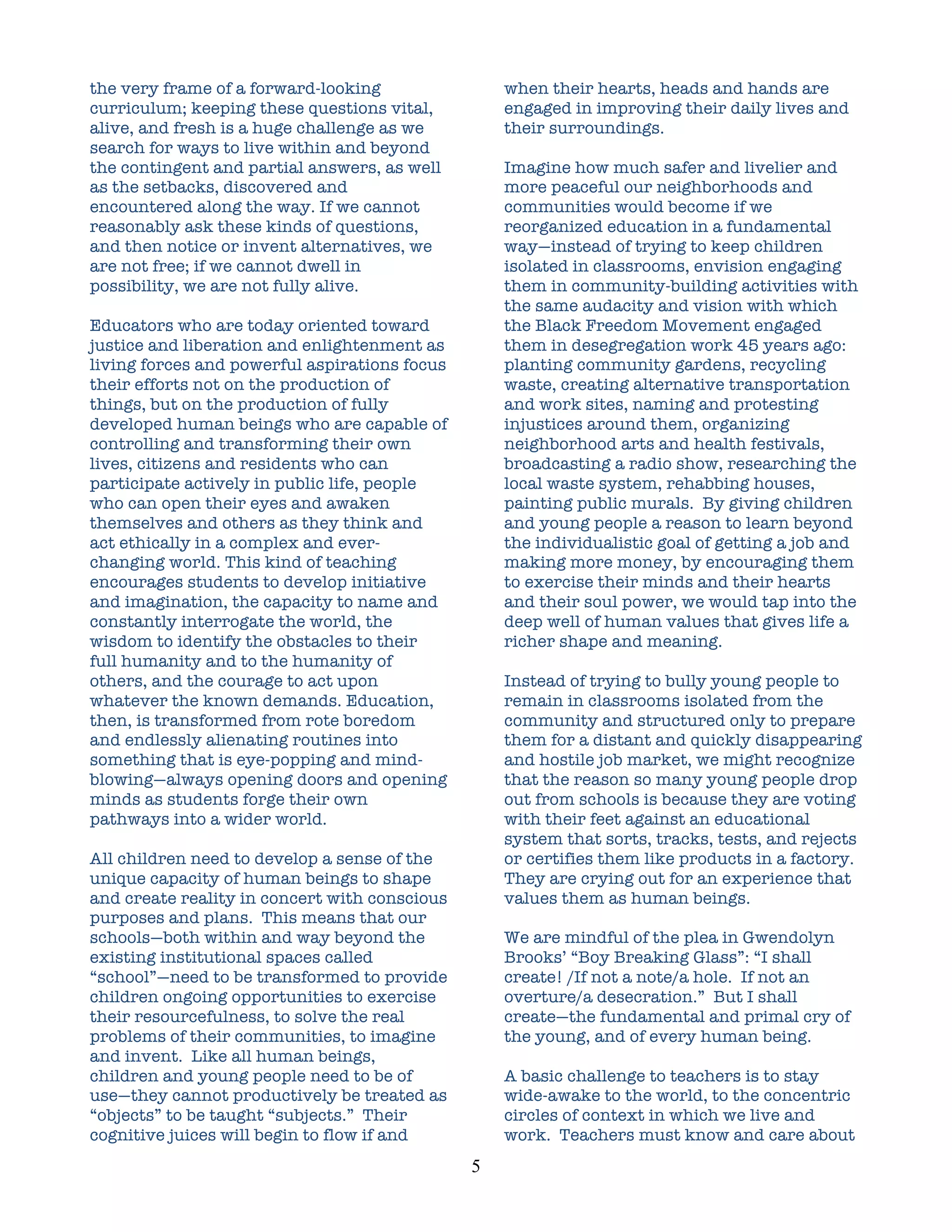 the very frame of a forward-looking                    when their hearts, heads and hands are
curriculum; keeping these questions vital,             engaged in improving their daily lives and
alive, and fresh is a huge challenge as we             their surroundings.
search for ways to live within and beyond
the contingent and partial answers, as well            Imagine how much safer and livelier and
as the setbacks, discovered and                        more peaceful our neighborhoods and
encountered along the way. If we cannot                communities would become if we
reasonably ask these kinds of questions,               reorganized education in a fundamental
and then notice or invent alternatives, we             way—instead of trying to keep children
are not free; if we cannot dwell in                    isolated in classrooms, envision engaging
possibility, we are not fully alive.                   them in community-building activities with
                                                       the same audacity and vision with which
Educators who are today oriented toward                the Black Freedom Movement engaged
justice and liberation and enlightenment as            them in desegregation work 45 years ago:
living forces and powerful aspirations focus           planting community gardens, recycling
their efforts not on the production of                 waste, creating alternative transportation
things, but on the production of fully                 and work sites, naming and protesting
developed human beings who are capable of              injustices around them, organizing
controlling and transforming their own                 neighborhood arts and health festivals,
lives, citizens and residents who can                  broadcasting a radio show, researching the
participate actively in public life, people            local waste system, rehabbing houses,
who can open their eyes and awaken                     painting public murals. By giving children
themselves and others as they think and                and young people a reason to learn beyond
act ethically in a complex and ever-                   the individualistic goal of getting a job and
changing world. This kind of teaching                  making more money, by encouraging them
encourages students to develop initiative              to exercise their minds and their hearts
and imagination, the capacity to name and              and their soul power, we would tap into the
constantly interrogate the world, the                  deep well of human values that gives life a
wisdom to identify the obstacles to their              richer shape and meaning.
full humanity and to the humanity of
others, and the courage to act upon                    Instead of trying to bully young people to
whatever the known demands. Education,                 remain in classrooms isolated from the
then, is transformed from rote boredom                 community and structured only to prepare
and endlessly alienating routines into                 them for a distant and quickly disappearing
something that is eye-popping and mind-                and hostile job market, we might recognize
blowing—always opening doors and opening               that the reason so many young people drop
minds as students forge their own                      out from schools is because they are voting
pathways into a wider world.                           with their feet against an educational
                                                       system that sorts, tracks, tests, and rejects
All children need to develop a sense of the            or certifies them like products in a factory.
unique capacity of human beings to shape               They are crying out for an experience that
and create reality in concert with conscious           values them as human beings.
purposes and plans. This means that our
schools—both within and way beyond the                 We are mindful of the plea in Gwendolyn
existing institutional spaces called                   Brooks’ “Boy Breaking Glass”: “I shall
“school”—need to be transformed to provide             create! /If not a note/a hole. If not an
children ongoing opportunities to exercise             overture/a desecration.” But I shall
their resourcefulness, to solve the real               create—the fundamental and primal cry of
problems of their communities, to imagine              the young, and of every human being.
and invent. Like all human beings,
children and young people need to be of                A basic challenge to teachers is to stay
use—they cannot productively be treated as             wide-awake to the world, to the concentric
“objects” to be taught “subjects.” Their               circles of context in which we live and
cognitive juices will begin to flow if and             work. Teachers must know and care about
                                               5	
  
 