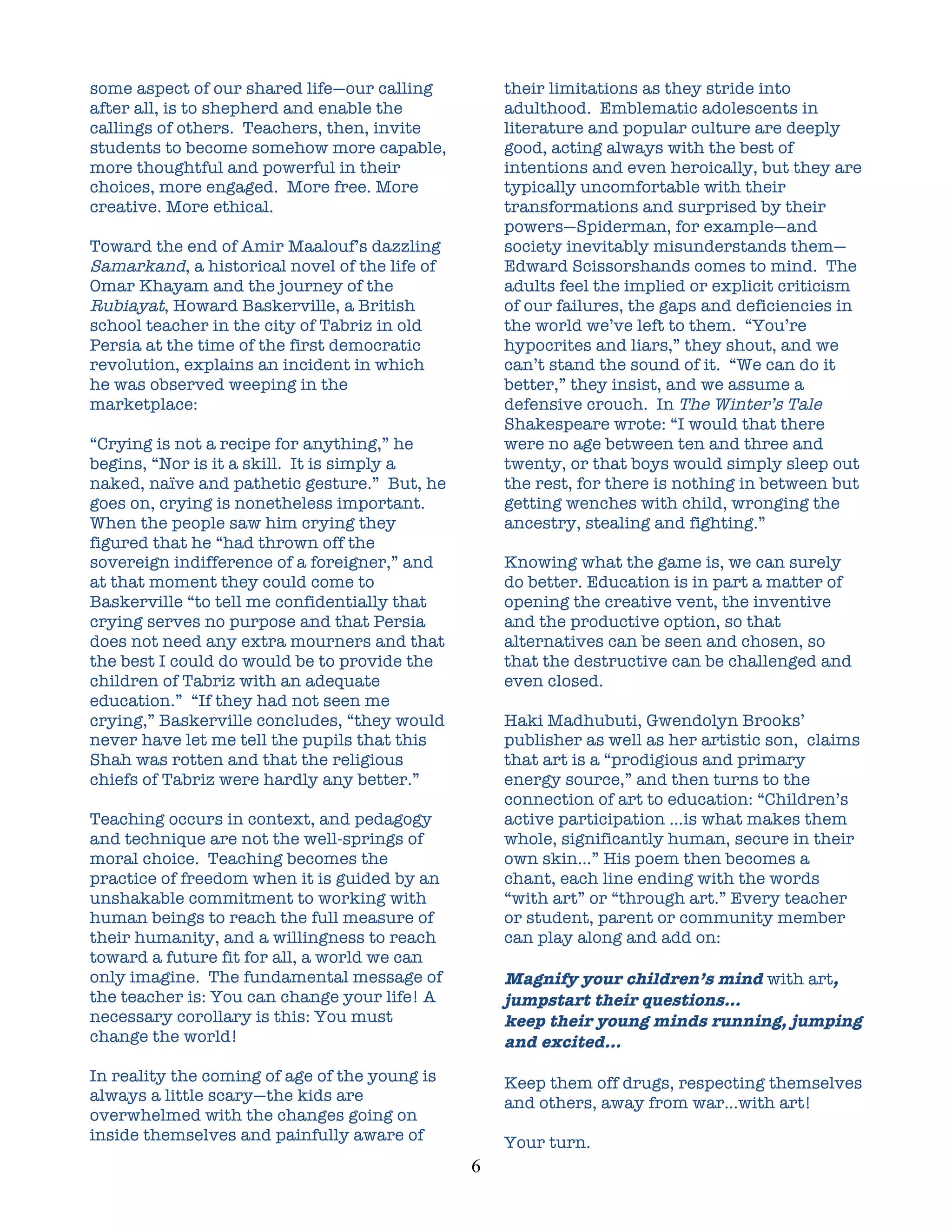 some aspect of our shared life—our calling             their limitations as they stride into
after all, is to shepherd and enable the               adulthood. Emblematic adolescents in
callings of others. Teachers, then, invite             literature and popular culture are deeply
students to become somehow more capable,               good, acting always with the best of
more thoughtful and powerful in their                  intentions and even heroically, but they are
choices, more engaged. More free. More                 typically uncomfortable with their
creative. More ethical.                                transformations and surprised by their
                                                       powers—Spiderman, for example—and
Toward the end of Amir Maalouf’s dazzling              society inevitably misunderstands them—
Samarkand, a historical novel of the life of           Edward Scissorshands comes to mind. The
Omar Khayam and the journey of the                     adults feel the implied or explicit criticism
Rubiayat, Howard Baskerville, a British                of our failures, the gaps and deficiencies in
school teacher in the city of Tabriz in old            the world we’ve left to them. “You’re
Persia at the time of the first democratic             hypocrites and liars,” they shout, and we
revolution, explains an incident in which              can’t stand the sound of it. “We can do it
he was observed weeping in the                         better,” they insist, and we assume a
marketplace:                                           defensive crouch. In The Winter’s Tale
                                                       Shakespeare wrote: “I would that there
“Crying is not a recipe for anything,” he              were no age between ten and three and
begins, “Nor is it a skill. It is simply a             twenty, or that boys would simply sleep out
naked, naïve and pathetic gesture.” But, he            the rest, for there is nothing in between but
goes on, crying is nonetheless important.              getting wenches with child, wronging the
When the people saw him crying they                    ancestry, stealing and fighting.”
figured that he “had thrown off the
sovereign indifference of a foreigner,” and            Knowing what the game is, we can surely
at that moment they could come to                      do better. Education is in part a matter of
Baskerville “to tell me confidentially that            opening the creative vent, the inventive
crying serves no purpose and that Persia               and the productive option, so that
does not need any extra mourners and that              alternatives can be seen and chosen, so
the best I could do would be to provide the            that the destructive can be challenged and
children of Tabriz with an adequate                    even closed.
education.” “If they had not seen me
crying,” Baskerville concludes, “they would            Haki Madhubuti, Gwendolyn Brooks’
never have let me tell the pupils that this            publisher as well as her artistic son, claims
Shah was rotten and that the religious                 that art is a “prodigious and primary
chiefs of Tabriz were hardly any better.”              energy source,” and then turns to the
                                                       connection of art to education: “Children’s
Teaching occurs in context, and pedagogy               active participation …is what makes them
and technique are not the well-springs of              whole, significantly human, secure in their
moral choice. Teaching becomes the                     own skin…” His poem then becomes a
practice of freedom when it is guided by an            chant, each line ending with the words
unshakable commitment to working with                  “with art” or “through art.” Every teacher
human beings to reach the full measure of              or student, parent or community member
their humanity, and a willingness to reach             can play along and add on:
toward a future fit for all, a world we can
only imagine. The fundamental message of               Magnify your children’s mind with art,
the teacher is: You can change your life! A            jumpstart their questions…
necessary corollary is this: You must                  keep their young minds running, jumping
change the world!                                      and excited…
In reality the coming of age of the young is           Keep them off drugs, respecting themselves
always a little scary—the kids are                     and others, away from war…with art!
overwhelmed with the changes going on
inside themselves and painfully aware of               Your turn.
                                               6	
  
 