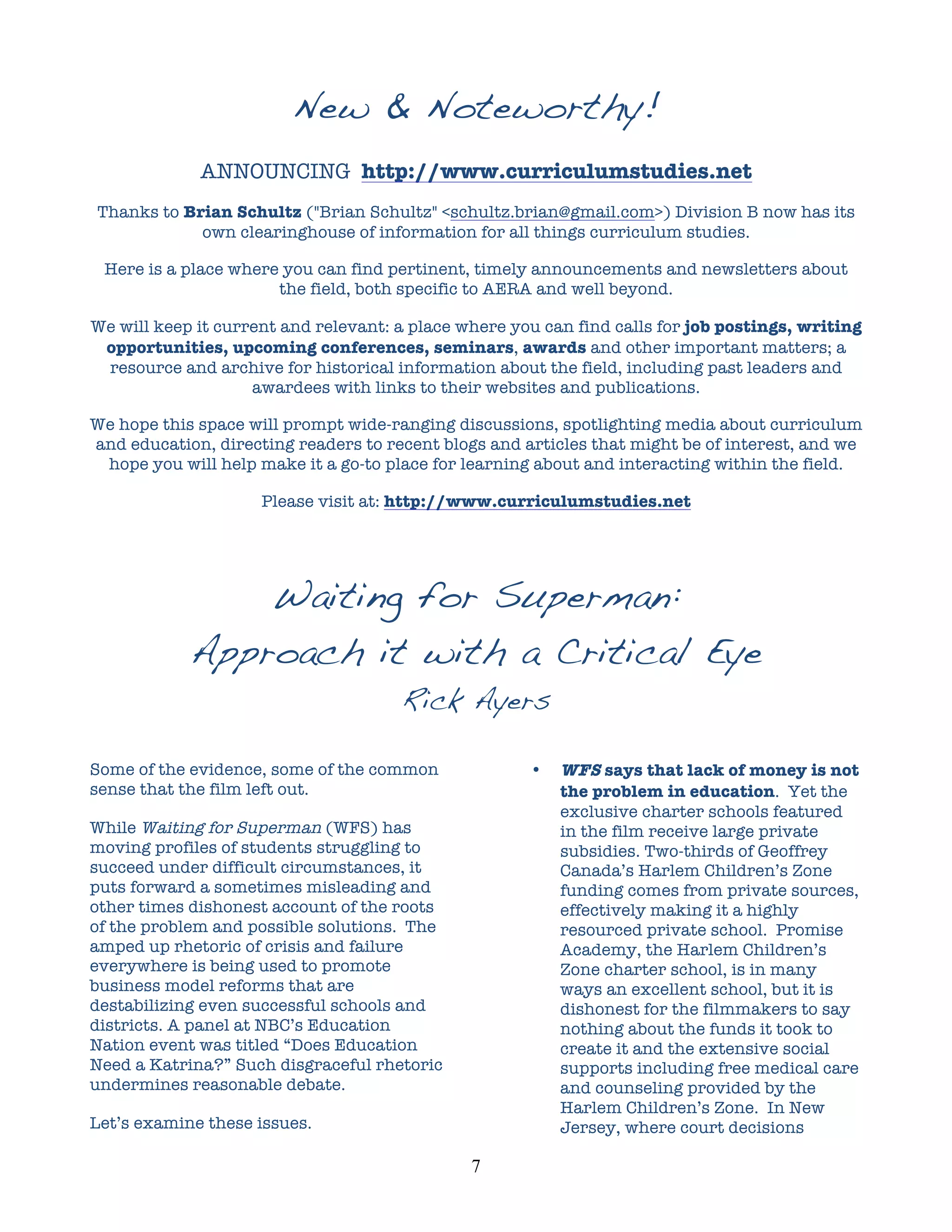 New & Noteworthy!
             ANNOUNCING http://www.curriculumstudies.net
Thanks to Brian Schultz ("Brian Schultz" <schultz.brian@gmail.com>) Division B now has its
            own clearinghouse of information for all things curriculum studies.

 Here is a place where you can find pertinent, timely announcements and newsletters about
                      the field, both specific to AERA and well beyond.

We will keep it current and relevant: a place where you can find calls for job postings, writing
 opportunities, upcoming conferences, seminars, awards and other important matters; a
 resource and archive for historical information about the field, including past leaders and
                    awardees with links to their websites and publications.

We hope this space will prompt wide-ranging discussions, spotlighting media about curriculum
and education, directing readers to recent blogs and articles that might be of interest, and we
 hope you will help make it a go-to place for learning about and interacting within the field.

                     Please visit at: http://www.curriculumstudies.net




                Waiting for Superman:
            Approach it with a Critical Eye
                                      Rick Ayers

Some of the evidence, some of the common               •   WFS says that lack of money is not
sense that the film left out.                              the problem in education. Yet the
                                                           exclusive charter schools featured
While Waiting for Superman (WFS) has                       in the film receive large private
moving profiles of students struggling to                  subsidies. Two-thirds of Geoffrey
succeed under difficult circumstances, it                  Canada’s Harlem Children’s Zone
puts forward a sometimes misleading and                    funding comes from private sources,
other times dishonest account of the roots                 effectively making it a highly
of the problem and possible solutions. The                 resourced private school. Promise
amped up rhetoric of crisis and failure                    Academy, the Harlem Children’s
everywhere is being used to promote                        Zone charter school, is in many
business model reforms that are                            ways an excellent school, but it is
destabilizing even successful schools and                  dishonest for the filmmakers to say
districts. A panel at NBC’s Education                      nothing about the funds it took to
Nation event was titled “Does Education                    create it and the extensive social
Need a Katrina?” Such disgraceful rhetoric                 supports including free medical care
undermines reasonable debate.                              and counseling provided by the
                                                           Harlem Children’s Zone. In New
Let’s examine these issues.                                Jersey, where court decisions

                                               7	
  
 