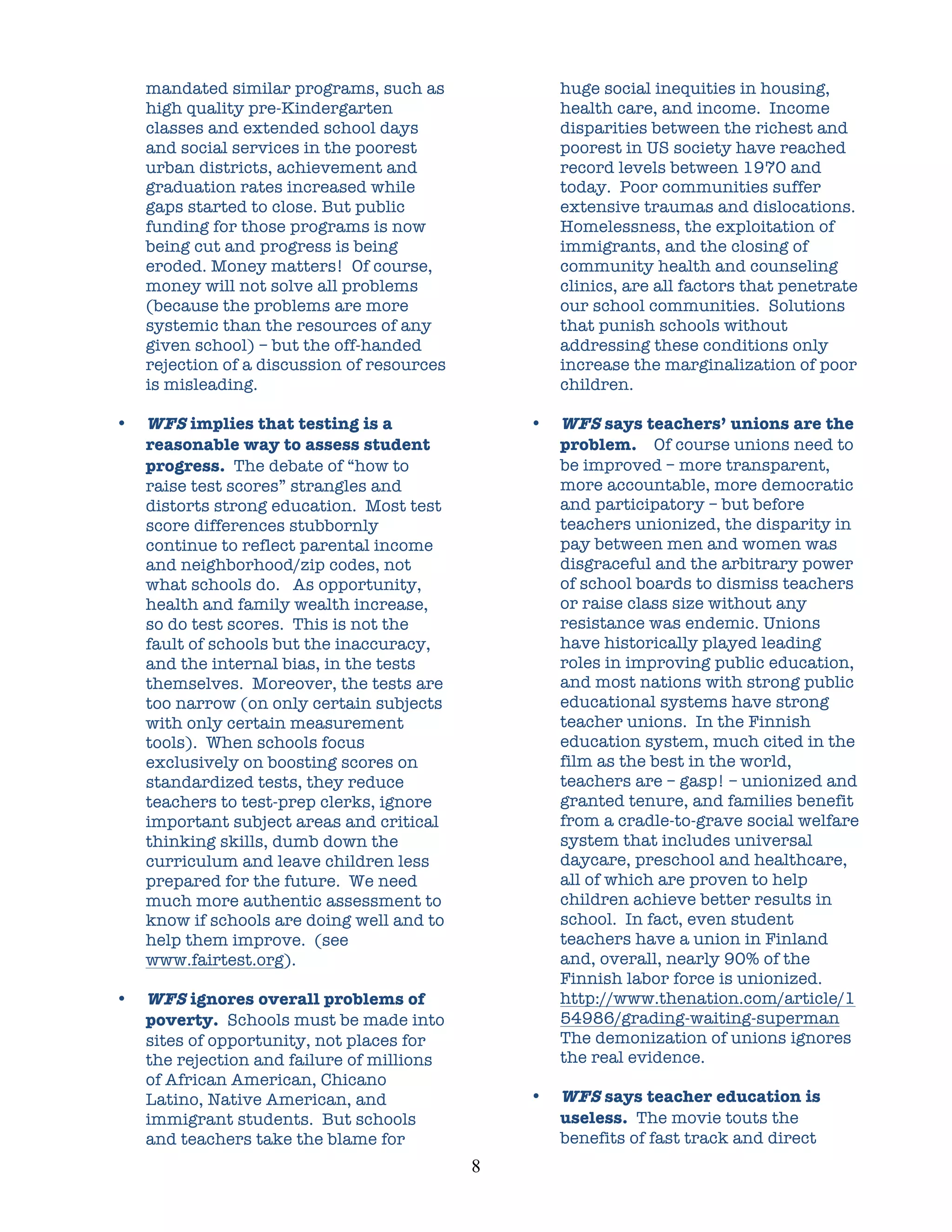 mandated similar programs, such as                   huge social inequities in housing,
    high quality pre-Kindergarten                        health care, and income. Income
    classes and extended school days                     disparities between the richest and
    and social services in the poorest                   poorest in US society have reached
    urban districts, achievement and                     record levels between 1970 and
    graduation rates increased while                     today. Poor communities suffer
    gaps started to close. But public                    extensive traumas and dislocations.
    funding for those programs is now                    Homelessness, the exploitation of
    being cut and progress is being                      immigrants, and the closing of
    eroded. Money matters! Of course,                    community health and counseling
    money will not solve all problems                    clinics, are all factors that penetrate
    (because the problems are more                       our school communities. Solutions
    systemic than the resources of any                   that punish schools without
    given school) – but the off-handed                   addressing these conditions only
    rejection of a discussion of resources               increase the marginalization of poor
    is misleading.                                       children.

•   WFS implies that testing is a                    •   WFS says teachers’ unions are the
    reasonable way to assess student                     problem. Of course unions need to
    progress. The debate of “how to                      be improved – more transparent,
    raise test scores” strangles and                     more accountable, more democratic
    distorts strong education. Most test                 and participatory – but before
    score differences stubbornly                         teachers unionized, the disparity in
    continue to reflect parental income                  pay between men and women was
    and neighborhood/zip codes, not                      disgraceful and the arbitrary power
    what schools do. As opportunity,                     of school boards to dismiss teachers
    health and family wealth increase,                   or raise class size without any
    so do test scores. This is not the                   resistance was endemic. Unions
    fault of schools but the inaccuracy,                 have historically played leading
    and the internal bias, in the tests                  roles in improving public education,
    themselves. Moreover, the tests are                  and most nations with strong public
    too narrow (on only certain subjects                 educational systems have strong
    with only certain measurement                        teacher unions. In the Finnish
    tools). When schools focus                           education system, much cited in the
    exclusively on boosting scores on                    film as the best in the world,
    standardized tests, they reduce                      teachers are – gasp! – unionized and
    teachers to test-prep clerks, ignore                 granted tenure, and families benefit
    important subject areas and critical                 from a cradle-to-grave social welfare
    thinking skills, dumb down the                       system that includes universal
    curriculum and leave children less                   daycare, preschool and healthcare,
    prepared for the future. We need                     all of which are proven to help
    much more authentic assessment to                    children achieve better results in
    know if schools are doing well and to                school. In fact, even student
    help them improve. (see                              teachers have a union in Finland
    www.fairtest.org).                                   and, overall, nearly 90% of the
                                                         Finnish labor force is unionized.
•   WFS ignores overall problems of                      http://www.thenation.com/article/1
    poverty. Schools must be made into                   54986/grading-waiting-superman
    sites of opportunity, not places for                 The demonization of unions ignores
    the rejection and failure of millions                the real evidence.
    of African American, Chicano
    Latino, Native American, and                     •   WFS says teacher education is
    immigrant students. But schools                      useless. The movie touts the
    and teachers take the blame for                      benefits of fast track and direct
                                             8	
  
 