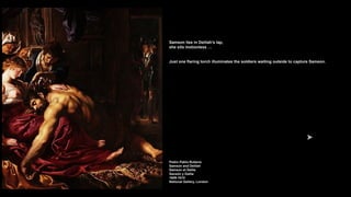 Samson lies in Delilah’s lap,
she sits motionless …
Just one flaring torch illuminates the soldiers waiting outside to capture Samson.
Pedro Pablo Rubens
Samson and Delilah
Samson et Dalila
Sansón y Dalila
1609-1610
National Gallery, London
 