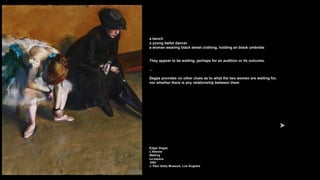 a bench
a young ballet dancer
a woman wearing black street clothing, holding an black umbrella
They appear to be waiting, perhaps for an audition or its outcome.
...
Degas provides no other clues as to what the two women are waiting for,
nor whether there is any relationship between them
Edgar Degas
L'Attente
Waiting
La espera
1882
J. Paul Getty Museum, Los Ángeles
 