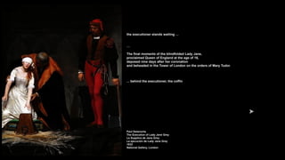 the executioner stands waiting …
…
The final moments of the blindfolded Lady Jane,
proclaimed Queen of England at the age of 16,
deposed nine days after her coronation
and beheaded in the Tower of London on the orders of Mary Tudor.
... behind the executioner, the coffin
Paul Delaroche
The Execution of Lady Jane Grey
Le Supplice de Jane Grey
La ejecución de Lady Jane Grey
1833
National Gallery, London
 