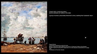a beach with a cloudy sky above
several sailboats are visible on the water
a group of women, presumably fishermen's wives, awaiting their husbands' return
Eugene Boudin
Les femmes de pêcheurs au bord de la mer
Brittany: Fishermen’s Wives Waiting at the Shore or Fishermen's Wives at the Seaside
Bretaña: Esposas de pescadores esperando en la orilla, Esposas de pescadores en la playa
1872
The Museum of Fine Arts, Houston
 