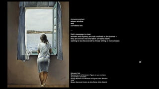 a young woman
aopen window
and
a endless sea
…
Dalí’s message is clear:
wonder and mystery are not confined to the surreal –
they are woven into the fabric of reality itself,
waiting to be discovered by those willing to look closely.
Salvador Dalí
Muchacha en la Ventana o Figura en una ventana
Jeune fille à la fenêtre
Young Woman at a Window or Figure at the Window
1925
Museo Nacional Centro de Arte Reina Sofía, Madrid
 