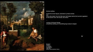 Anxious waiting
of both the human figures, absorbed in private reveries
and
every other detail, from the little town half-hidden behind the luxuriant vegetation
to the ancient ruins, the houses, the towers
…
a sense of imminent danger
a breathless waiting, as if something big is about to happen
Giorgione
Tempest
La Tempête
La tempestad
1506-1508
Gallerie dell'Accademia, Venice
 