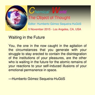 Chemical World
The Object of ThoughtThe Object of Thought
Editor: Humberto GEditor: Humberto Góómez Sequeiramez Sequeira--HuGHuGóóSS
5 November 20155 November 2015 -- Los Angeles, CA, USALos Angeles, CA, USA
Waiting in the Future
You, the one in the now caught in the agitation of
the circumstances that you generate with your
struggle to stay erected to contain the disintegration
of the institutions of your pleasures, are the other
who is waiting in the future for the atomic remains of
your reactions to your self-induced illusions of your
emotional permanence in space.
—Humberto Gómez Sequeira-HuGóS
 