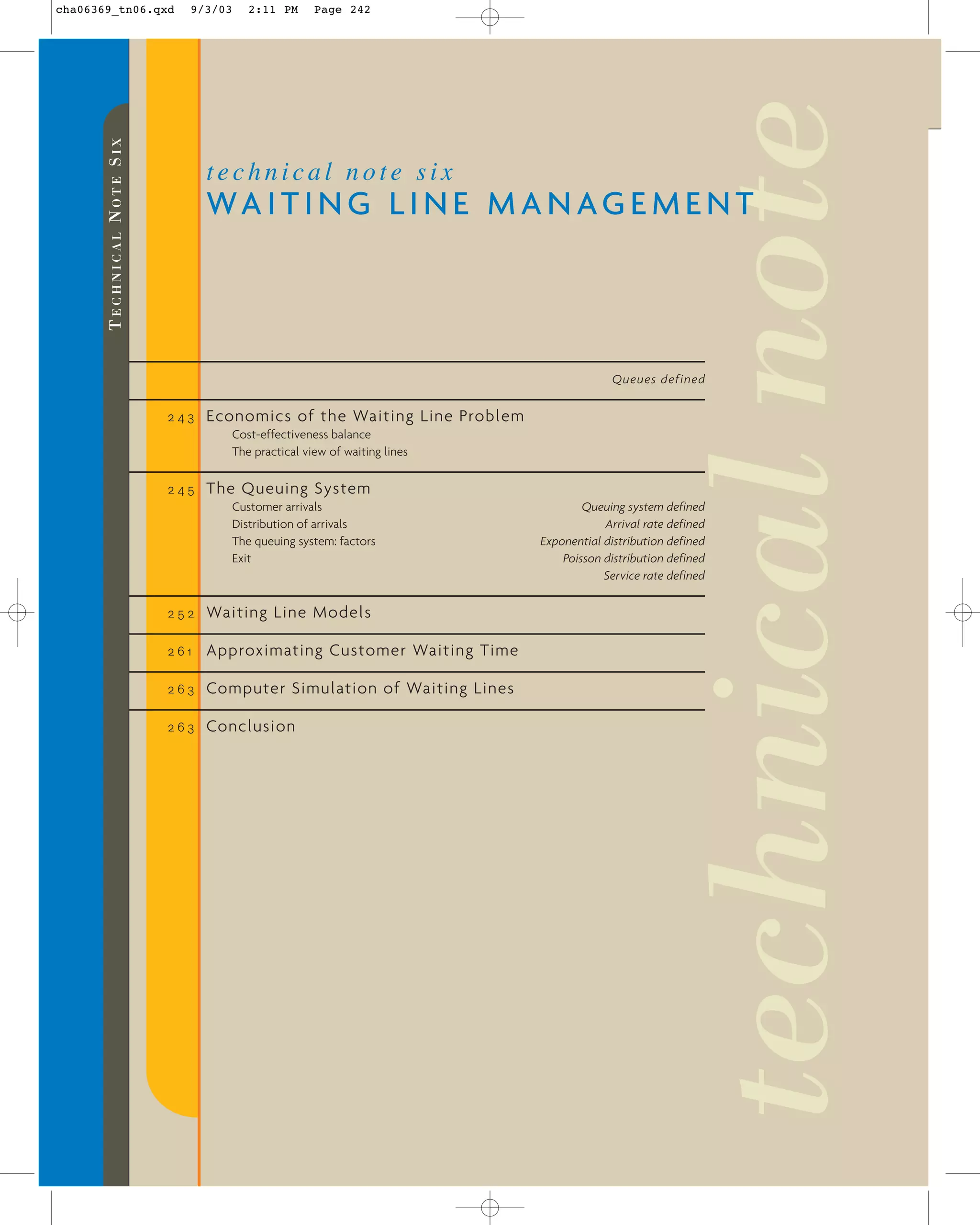 2:11 PM

Page 242

technical note six

technical note

9/3/03

TECHNICAL NOTE SIX

cha06369_tn06.qxd

WA I T I N G L I N E M A N A G E M E N T

Queues defined
243

Economics of the Waiting Line Problem
Cost-effectiveness balance
The practical view of waiting lines

245

The Queuing System
Customer arrivals
Distribution of arrivals
The queuing system: factors
Exit

252

Waiting Line Models

261

Approximating Customer Waiting Time

263

Computer Simulation of Waiting Lines

263

Conclusion

Queuing system defined
Arrival rate defined
Exponential distribution defined
Poisson distribution defined
Service rate defined

 