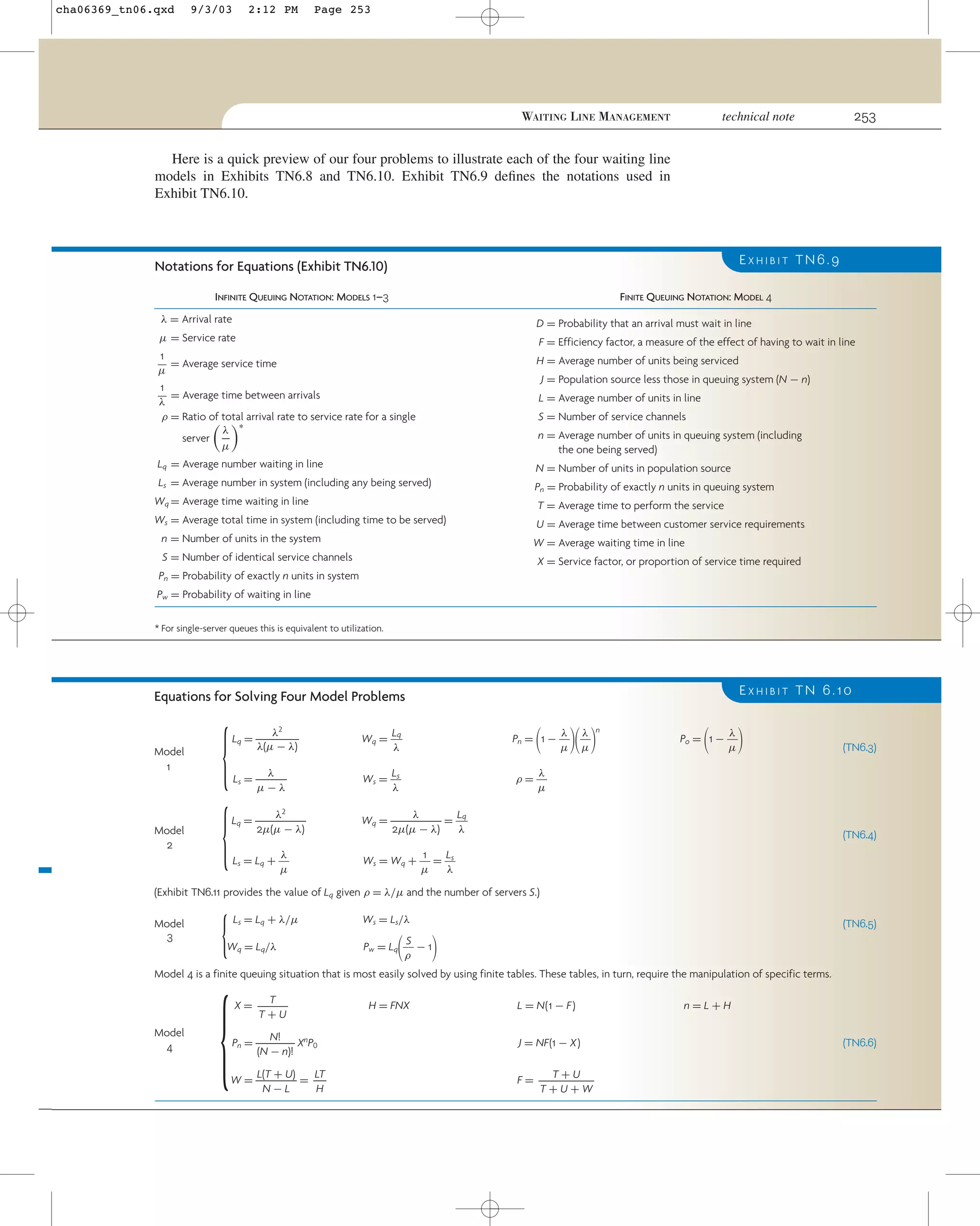 cha06369_tn06.qxd

9/3/03

2:12 PM

Page 253

253

technical note

WAITING LINE MANAGEMENT

Here is a quick preview of our four problems to illustrate each of the four waiting line
models in Exhibits TN6.8 and TN6.10. Exhibit TN6.9 deﬁnes the notations used in
Exhibit TN6.10.

EXHIBIT TN6.9

Notations for Equations (Exhibit TN6.10)
INFINITE QUEUING NOTATION: MODELS 1–3

FINITE QUEUING NOTATION: MODEL 4

λ = Arrival rate

D = Probability that an arrival must wait in line

µ = Service rate

F = Efficiency factor, a measure of the effect of having to wait in line

1
= Average service time
µ
1
= Average time between arrivals
λ
ρ = Ratio of total arrival rate to service rate for a single
λ ∗
server
µ

H = Average number of units being serviced
J = Population source less those in queuing system (N − n)
L = Average number of units in line
S = Number of service channels
n = Average number of units in queuing system (including
the one being served)

Lq = Average number waiting in line

N = Number of units in population source

Ls = Average number in system (including any being served)

Pn = Probability of exactly n units in queuing system

Wq = Average time waiting in line
Ws = Average total time in system (including time to be served)
n = Number of units in the system

T = Average time to perform the service
U = Average time between customer service requirements
W = Average waiting time in line

S = Number of identical service channels

X = Service factor, or proportion of service time required

Pn = Probability of exactly n units in system
Pw = Probability of waiting in line
* For single-server queues this is equivalent to utilization.

EXHIBIT TN 6.10

Equations for Solving Four Model Problems

Model
1

Model
2

{
{

λ2
Lq = ᎏᎏ
λ(µ − λ)

Lq
Wq = ᎏᎏ
λ

λ λ
Pn = 1 − ᎏᎏ ᎏᎏ
µ µ

λ
Ls = ᎏᎏ
µ−λ

Ls
Ws = ᎏᎏ
λ

λ
ρ = ᎏᎏ
µ

λ2
Lq = ᎏᎏ
2µ(µ − λ)

λ
Lq
Wq = ᎏᎏ = ᎏᎏ
2µ(µ − λ)
λ

λ
Ls = Lq + ᎏᎏ
µ

1
Ls
Ws = Wq + ᎏᎏ = ᎏᎏ
µ
λ

΂

΃΂ ΃

n

λ
Po = 1 − ᎏᎏ
µ

΂

΃

(TN6.3)

(TN6.4)

(Exhibit TN6.11 provides the value of Lq given ρ = λ/µ and the number of servers S.)
Model
3

{

Ls = Lq + λ/µ

Wq = Lq/λ

{

Ws = Ls/λ

΂

(TN6.5)

΃

S
Pw = Lq ᎏᎏ − 1
ρ

Model 4 is a finite queuing situation that is most easily solved by using finite tables. These tables, in turn, require the manipulation of specific terms.

Model
4

T
X= ᎏ
T+U

H = FNX

L = N(1 − F)

N!
Pn = ᎏᎏ XnP0
(N − n)!

J = NF(1 − X)

LT
L(T + U)
W = ᎏᎏ = ᎏ
H
N−L

T+U
F = ᎏᎏ
T+U+W

n=L+H
(TN6.6)

 