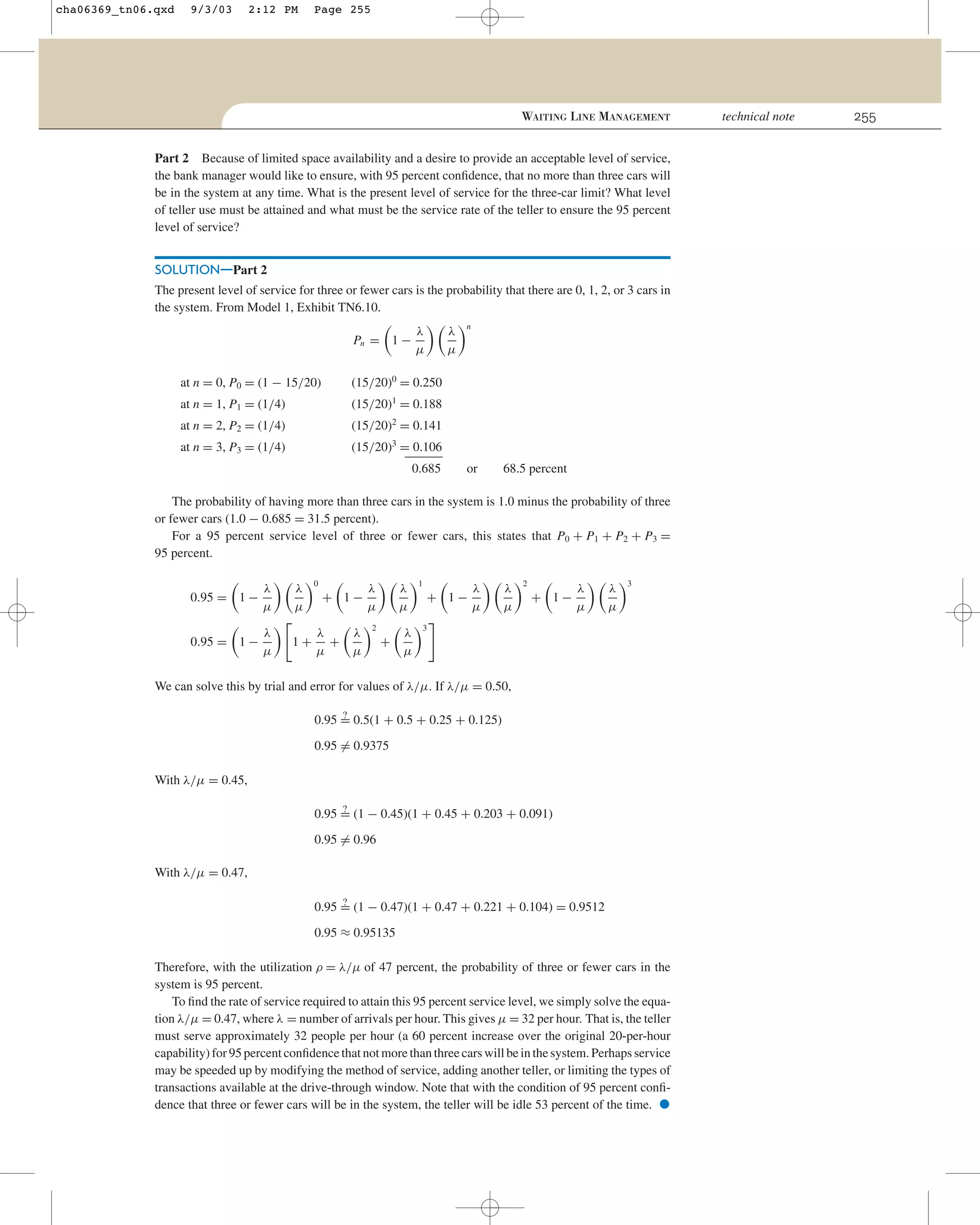 cha06369_tn06.qxd

9/3/03

2:12 PM

Page 255

WAITING LINE MANAGEMENT
Part 2 Because of limited space availability and a desire to provide an acceptable level of service,
the bank manager would like to ensure, with 95 percent conﬁdence, that no more than three cars will
be in the system at any time. What is the present level of service for the three-car limit? What level
of teller use must be attained and what must be the service rate of the teller to ensure the 95 percent
level of service?

SOLUTION—Part 2
The present level of service for three or fewer cars is the probability that there are 0, 1, 2, or 3 cars in
the system. From Model 1, Exhibit TN6.10.
λ
µ

λ
µ

Pn = 1 −
at n = 0, P0 = (1 − 15/20)

(15/20)0 = 0.250

at n = 1, P1 = (1/4)

(15/20)1 = 0.188

at n = 2, P2 = (1/4)

(15/20)2 = 0.141

at n = 3, P3 = (1/4)

n

(15/20)3 = 0.106
0.685

or

68.5 percent

The probability of having more than three cars in the system is 1.0 minus the probability of three
or fewer cars (1.0 − 0.685 = 31.5 percent).
For a 95 percent service level of three or fewer cars, this states that P0 + P1 + P2 + P3 =
95 percent.
0.95 = 1 −

λ
µ

λ
µ

0.95 = 1 −

λ
µ

1+

0

+ 1−
λ
+
µ

λ
µ

λ
µ

λ
µ
2

+

λ
µ

1

+ 1−

λ
µ

λ
µ

2

+ 1−

λ
µ

λ
µ

3

3

We can solve this by trial and error for values of λ/µ. If λ/µ = 0.50,
?
0.95 = 0.5(1 + 0.5 + 0.25 + 0.125)

0.95 = 0.9375
With λ/µ = 0.45,
?
0.95 = (1 − 0.45)(1 + 0.45 + 0.203 + 0.091)

0.95 = 0.96
With λ/µ = 0.47,
?
0.95 = (1 − 0.47)(1 + 0.47 + 0.221 + 0.104) = 0.9512

0.95 ≈ 0.95135
Therefore, with the utilization ρ = λ/µ of 47 percent, the probability of three or fewer cars in the
system is 95 percent.
To ﬁnd the rate of service required to attain this 95 percent service level, we simply solve the equation λ/µ = 0.47, where λ = number of arrivals per hour. This gives µ = 32 per hour. That is, the teller
must serve approximately 32 people per hour (a 60 percent increase over the original 20-per-hour
capability) for 95 percent conﬁdence that not more than three cars will be in the system. Perhaps service
may be speeded up by modifying the method of service, adding another teller, or limiting the types of
transactions available at the drive-through window. Note that with the condition of 95 percent conﬁdence that three or fewer cars will be in the system, the teller will be idle 53 percent of the time.

•

technical note

255

 