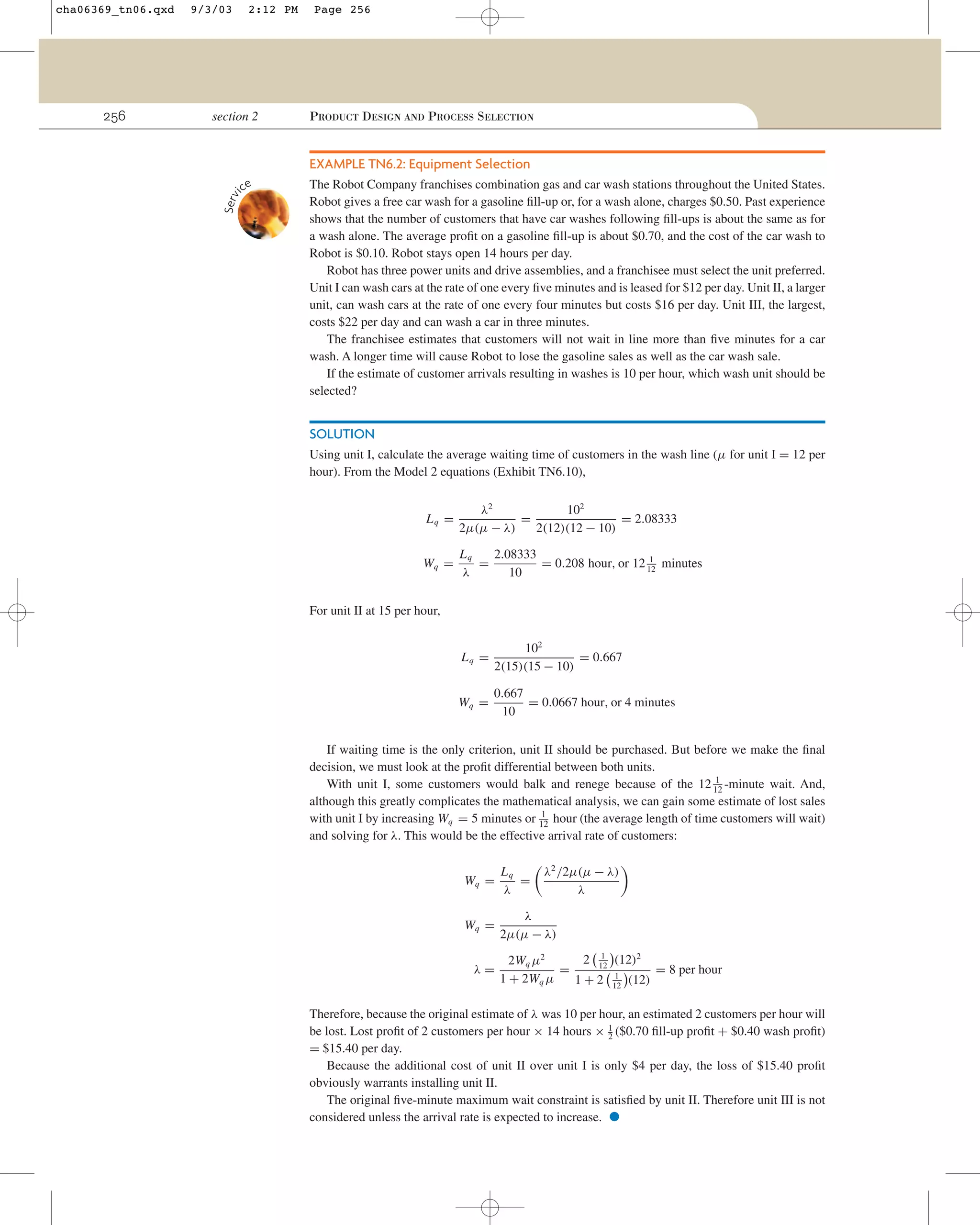 256

9/3/03

2:12 PM

section 2

Page 256

PRODUCT DESIGN AND PROCESS SELECTION

EXAMPLE TN6.2: Equipment Selection
ce

Serv
i

cha06369_tn06.qxd

The Robot Company franchises combination gas and car wash stations throughout the United States.
Robot gives a free car wash for a gasoline ﬁll-up or, for a wash alone, charges $0.50. Past experience
shows that the number of customers that have car washes following ﬁll-ups is about the same as for
a wash alone. The average proﬁt on a gasoline ﬁll-up is about $0.70, and the cost of the car wash to
Robot is $0.10. Robot stays open 14 hours per day.
Robot has three power units and drive assemblies, and a franchisee must select the unit preferred.
Unit I can wash cars at the rate of one every ﬁve minutes and is leased for $12 per day. Unit II, a larger
unit, can wash cars at the rate of one every four minutes but costs $16 per day. Unit III, the largest,
costs $22 per day and can wash a car in three minutes.
The franchisee estimates that customers will not wait in line more than ﬁve minutes for a car
wash. A longer time will cause Robot to lose the gasoline sales as well as the car wash sale.
If the estimate of customer arrivals resulting in washes is 10 per hour, which wash unit should be
selected?

SOLUTION
Using unit I, calculate the average waiting time of customers in the wash line (µ for unit I = 12 per
hour). From the Model 2 equations (Exhibit TN6.10),
Lq =

λ2
102
=
= 2.08333
2µ(µ − λ)
2(12)(12 − 10)

Wq =

Lq
2.08333
1
=
= 0.208 hour, or 12 12 minutes
λ
10

For unit II at 15 per hour,
Lq =

102
= 0.667
2(15)(15 − 10)

Wq =

0.667
= 0.0667 hour, or 4 minutes
10

If waiting time is the only criterion, unit II should be purchased. But before we make the ﬁnal
decision, we must look at the proﬁt differential between both units.
1
With unit I, some customers would balk and renege because of the 12 12 -minute wait. And,
although this greatly complicates the mathematical analysis, we can gain some estimate of lost sales
1
with unit I by increasing Wq = 5 minutes or 12 hour (the average length of time customers will wait)
and solving for λ. This would be the effective arrival rate of customers:
λ2 /2µ(µ − λ)
λ

Wq =

Lq
=
λ

Wq =

λ
2µ(µ − λ)

λ=

1
2 12 (12)2
2Wq µ2
=
= 8 per hour
1
1 + 2Wq µ
1 + 2 12 (12)

Therefore, because the original estimate of λ was 10 per hour, an estimated 2 customers per hour will
be lost. Lost proﬁt of 2 customers per hour × 14 hours × 1 ($0.70 ﬁll-up proﬁt + $0.40 wash proﬁt)
2
= $15.40 per day.
Because the additional cost of unit II over unit I is only $4 per day, the loss of $15.40 proﬁt
obviously warrants installing unit II.
The original ﬁve-minute maximum wait constraint is satisﬁed by unit II. Therefore unit III is not
considered unless the arrival rate is expected to increase.

•

 