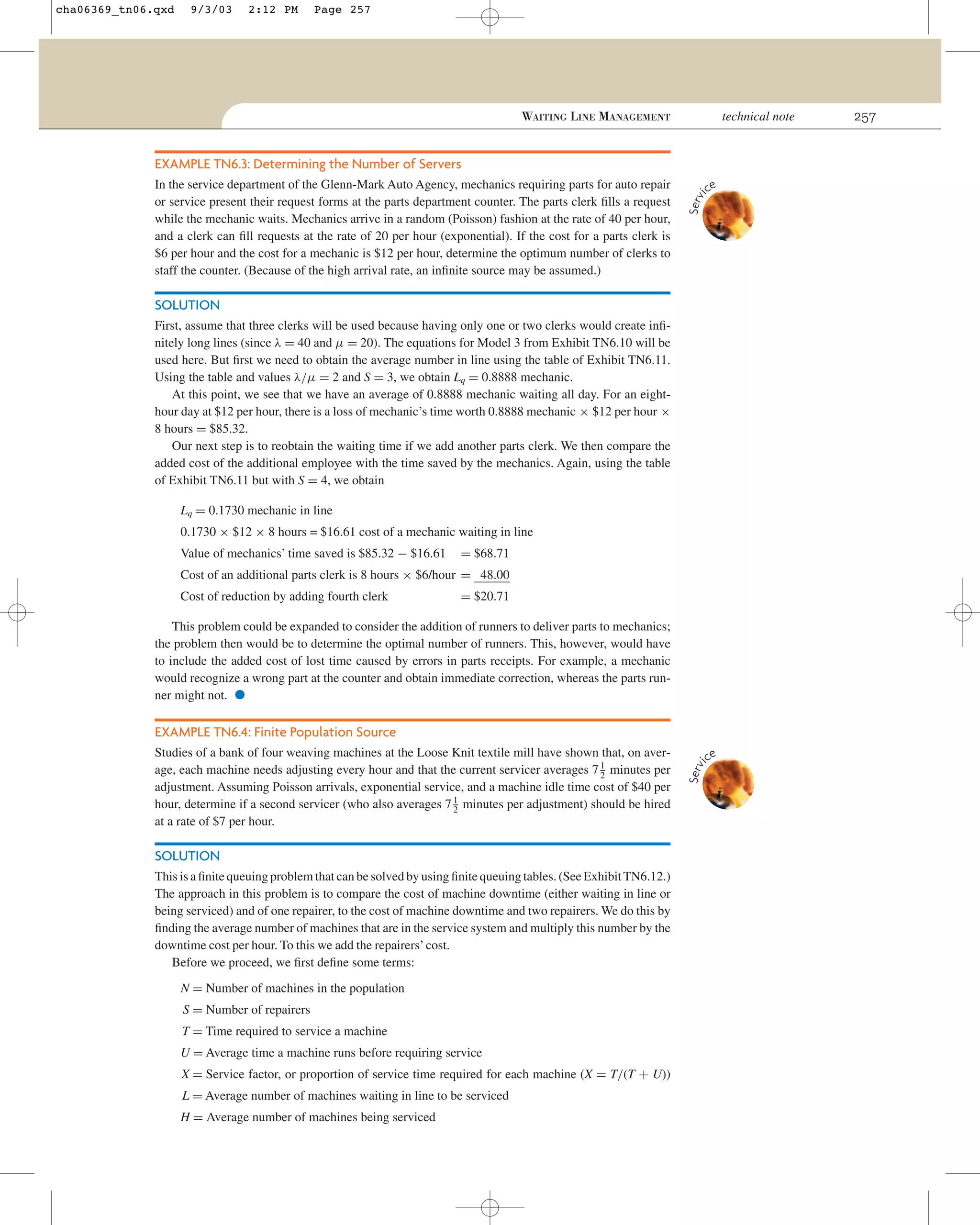 cha06369_tn06.qxd

9/3/03

2:12 PM

Page 257

technical note

WAITING LINE MANAGEMENT

EXAMPLE TN6.3: Determining the Number of Servers
ce

Serv
i

In the service department of the Glenn-Mark Auto Agency, mechanics requiring parts for auto repair
or service present their request forms at the parts department counter. The parts clerk ﬁlls a request
while the mechanic waits. Mechanics arrive in a random (Poisson) fashion at the rate of 40 per hour,
and a clerk can ﬁll requests at the rate of 20 per hour (exponential). If the cost for a parts clerk is
$6 per hour and the cost for a mechanic is $12 per hour, determine the optimum number of clerks to
staff the counter. (Because of the high arrival rate, an inﬁnite source may be assumed.)

SOLUTION
First, assume that three clerks will be used because having only one or two clerks would create inﬁnitely long lines (since λ = 40 and µ = 20). The equations for Model 3 from Exhibit TN6.10 will be
used here. But ﬁrst we need to obtain the average number in line using the table of Exhibit TN6.11.
Using the table and values λ/µ = 2 and S = 3, we obtain Lq = 0.8888 mechanic.
At this point, we see that we have an average of 0.8888 mechanic waiting all day. For an eighthour day at $12 per hour, there is a loss of mechanic’s time worth 0.8888 mechanic × $12 per hour ×
8 hours = $85.32.
Our next step is to reobtain the waiting time if we add another parts clerk. We then compare the
added cost of the additional employee with the time saved by the mechanics. Again, using the table
of Exhibit TN6.11 but with S = 4, we obtain
Lq = 0.1730 mechanic in line
0.1730 × $12 × 8 hours = $16.61 cost of a mechanic waiting in line
Value of mechanics’ time saved is $85.32 − $16.61

= $68.71

Cost of an additional parts clerk is 8 hours × $6/hour = 48.00
Cost of reduction by adding fourth clerk

= $20.71

This problem could be expanded to consider the addition of runners to deliver parts to mechanics;
the problem then would be to determine the optimal number of runners. This, however, would have
to include the added cost of lost time caused by errors in parts receipts. For example, a mechanic
would recognize a wrong part at the counter and obtain immediate correction, whereas the parts runner might not.

•

EXAMPLE TN6.4: Finite Population Source

SOLUTION
This is a ﬁnite queuing problem that can be solved by using ﬁnite queuing tables. (See Exhibit TN6.12.)
The approach in this problem is to compare the cost of machine downtime (either waiting in line or
being serviced) and of one repairer, to the cost of machine downtime and two repairers. We do this by
ﬁnding the average number of machines that are in the service system and multiply this number by the
downtime cost per hour. To this we add the repairers’ cost.
Before we proceed, we ﬁrst deﬁne some terms:
N = Number of machines in the population
S = Number of repairers
T = Time required to service a machine
U = Average time a machine runs before requiring service
X = Service factor, or proportion of service time required for each machine (X = T/(T + U))
L = Average number of machines waiting in line to be serviced
H = Average number of machines being serviced

ce

Serv
i

Studies of a bank of four weaving machines at the Loose Knit textile mill have shown that, on average, each machine needs adjusting every hour and that the current servicer averages 7 1 minutes per
2
adjustment. Assuming Poisson arrivals, exponential service, and a machine idle time cost of $40 per
hour, determine if a second servicer (who also averages 7 1 minutes per adjustment) should be hired
2
at a rate of $7 per hour.

257

 