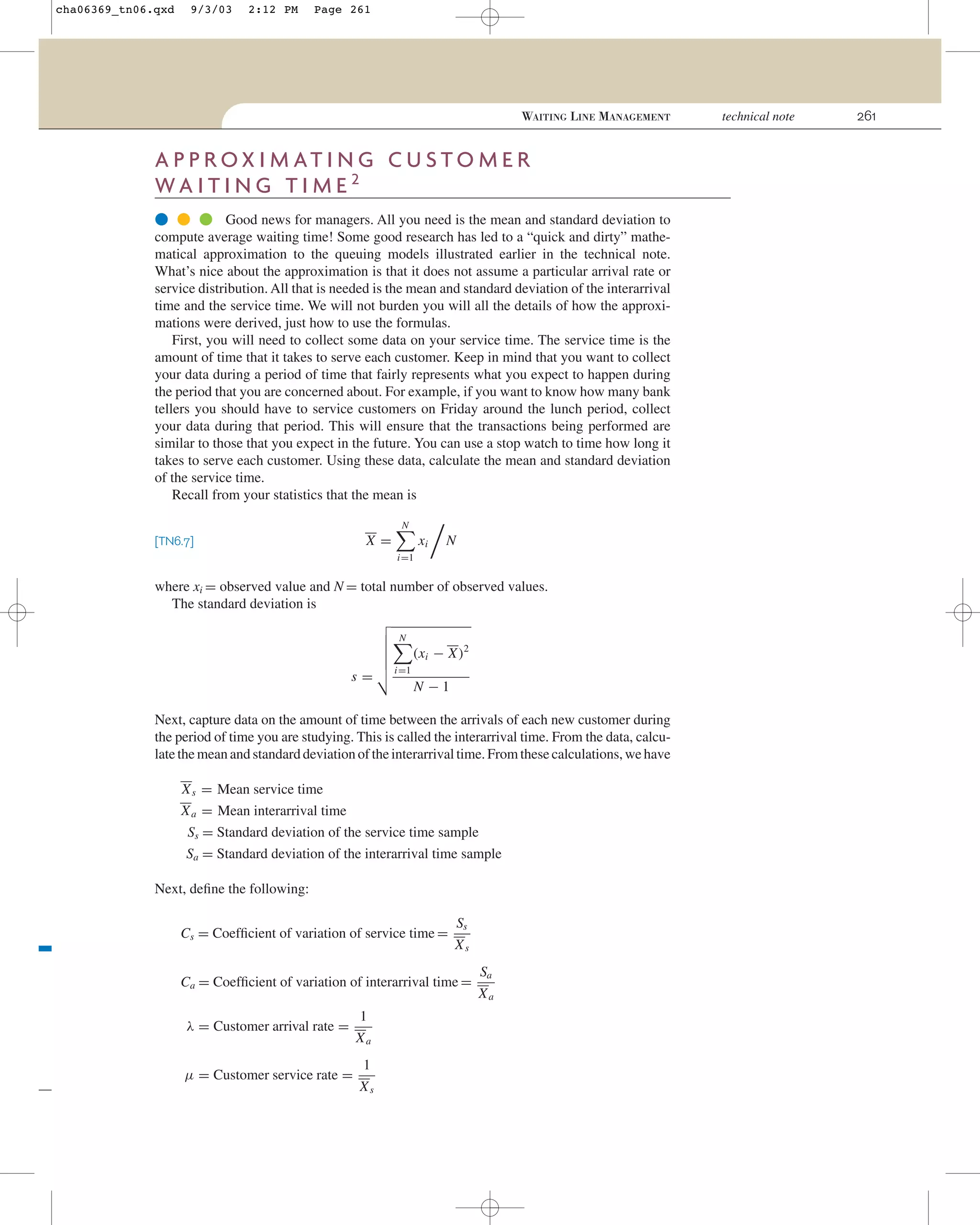 cha06369_tn06.qxd

9/3/03

2:12 PM

Page 261

WAITING LINE MANAGEMENT

A P P R OX I M AT I N G C U S T O M E R
WA I T I N G T I M E 2
● ● ● Good news for managers. All you need is the mean and standard deviation to
compute average waiting time! Some good research has led to a “quick and dirty” mathematical approximation to the queuing models illustrated earlier in the technical note.
What’s nice about the approximation is that it does not assume a particular arrival rate or
service distribution. All that is needed is the mean and standard deviation of the interarrival
time and the service time. We will not burden you will all the details of how the approximations were derived, just how to use the formulas.
First, you will need to collect some data on your service time. The service time is the
amount of time that it takes to serve each customer. Keep in mind that you want to collect
your data during a period of time that fairly represents what you expect to happen during
the period that you are concerned about. For example, if you want to know how many bank
tellers you should have to service customers on Friday around the lunch period, collect
your data during that period. This will ensure that the transactions being performed are
similar to those that you expect in the future. You can use a stop watch to time how long it
takes to serve each customer. Using these data, calculate the mean and standard deviation
of the service time.
Recall from your statistics that the mean is
N

X=

[TN6.7]

xi

N

i=1

where xi = observed value and N = total number of observed values.
The standard deviation is
N

(xi − X)2
s=

i=1

N −1

Next, capture data on the amount of time between the arrivals of each new customer during
the period of time you are studying. This is called the interarrival time. From the data, calculate the mean and standard deviation of the interarrival time. From these calculations, we have
X s = Mean service time
X a = Mean interarrival time
Ss = Standard deviation of the service time sample
Sa = Standard deviation of the interarrival time sample
Next, deﬁne the following:
Cs = Coefﬁcient of variation of service time =

Ss
Xs

Ca = Coefﬁcient of variation of interarrival time =
λ = Customer arrival rate =
µ = Customer service rate =

1
Xa
1
Xs

Sa
Xa

technical note

261

 