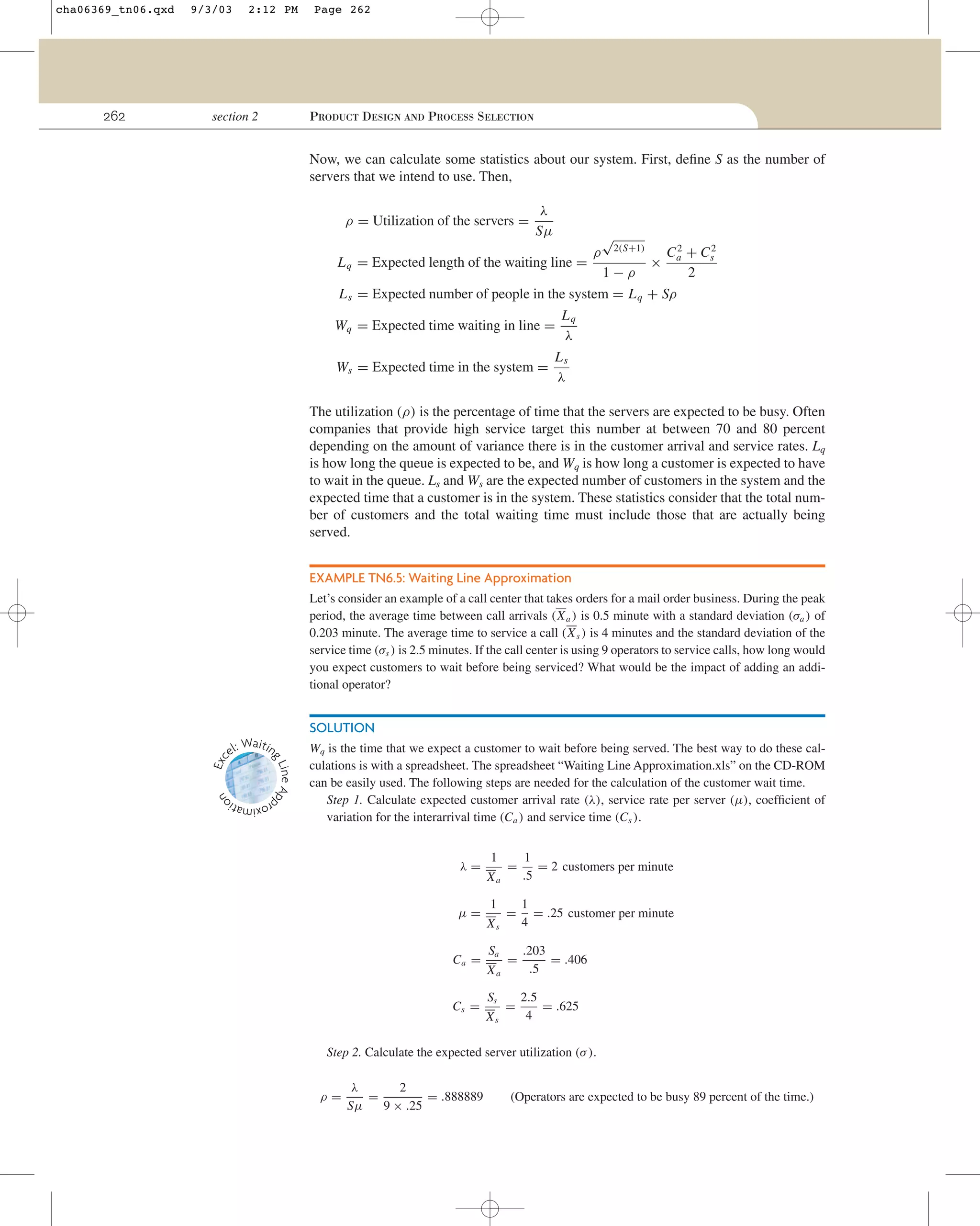 2:12 PM

section 2

Page 262

PRODUCT DESIGN AND PROCESS SELECTION

Now, we can calculate some statistics about our system. First, deﬁne S as the number of
servers that we intend to use. Then,
ρ = Utilization of the servers =

λ
Sµ
ρ

√

2
2
Ca + Cs
1−ρ
2
L s = Expected number of people in the system = L q + Sρ
Lq
Wq = Expected time waiting in line =
λ
Ls
Ws = Expected time in the system =
λ

L q = Expected length of the waiting line =

2(S+1)

×

The utilization (ρ) is the percentage of time that the servers are expected to be busy. Often
companies that provide high service target this number at between 70 and 80 percent
depending on the amount of variance there is in the customer arrival and service rates. Lq
is how long the queue is expected to be, and Wq is how long a customer is expected to have
to wait in the queue. Ls and Ws are the expected number of customers in the system and the
expected time that a customer is in the system. These statistics consider that the total number of customers and the total waiting time must include those that are actually being
served.
EXAMPLE TN6.5: Waiting Line Approximation
Let’s consider an example of a call center that takes orders for a mail order business. During the peak
period, the average time between call arrivals (X a ) is 0.5 minute with a standard deviation (σa ) of
0.203 minute. The average time to service a call (X s ) is 4 minutes and the standard deviation of the
service time (σs ) is 2.5 minutes. If the call center is using 9 operators to service calls, how long would
you expect customers to wait before being serviced? What would be the impact of adding an additional operator?

ine Ap
gL

Exc

SOLUTION
Waitin
el:

n

262

9/3/03

oximatio
pr

cha06369_tn06.qxd

Wq is the time that we expect a customer to wait before being served. The best way to do these calculations is with a spreadsheet. The spreadsheet “Waiting Line Approximation.xls” on the CD-ROM
can be easily used. The following steps are needed for the calculation of the customer wait time.
Step 1. Calculate expected customer arrival rate (λ), service rate per server (µ), coefﬁcient of
variation for the interarrival time (Ca ) and service time (Cs ).

λ=
µ=
Ca =
Cs =

1
Xa
1
Xs
Sa
Xa
Ss
Xs

=

1
= 2 customers per minute
.5

=

1
= .25 customer per minute
4

=

.203
= .406
.5

=

2.5
= .625
4

Step 2. Calculate the expected server utilization (σ ).
ρ=

λ
2
=
= .888889
Sµ
9 × .25

(Operators are expected to be busy 89 percent of the time.)

 